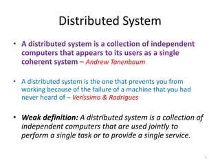 • A distributed system is a collection of independent
computers that appears to its users as a single
coherent system – Andrew Tanenbaum
• A distributed system is the one that prevents you from
working because of the failure of a machine that you had
never heard of – Veríssimo & Rodrigues
• Weak definition: A distributed system is a collection of
independent computers that are used jointly to
perform a single task or to provide a single service.
Distributed System
1
 