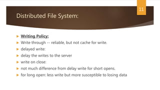 Distributed File System:
 Writing Policy:
 Write through -- reliable, but not cache for write.
 delayed write:
 delay the writes to the server
 write on close:
 not much difference from delay write for short opens.
 for long open: less write but more susceptible to losing data
11
 