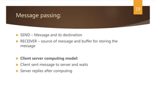 Message passing:
 SEND – Message and its destination
 RECEIVER – source of message and buffer for storing the
message
 Client server computing model:
 Client sent message to server and waits
 Server replies after computing
19
 