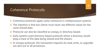 Coherence Protocols:
 Coherence protocols apply cache coherence in multiprocessor systems.
 The intention is that two clients must never see different values for the
same shared data.
 Protocols can also be classified as snoopy or directory-based.
 Early systems used directory-based protocols where a directory would
keep a track of the data being shared and the sharers.
 In snoopy protocols, the transaction requests (to read, write, or upgrade)
are sent out to all processors.
8
 