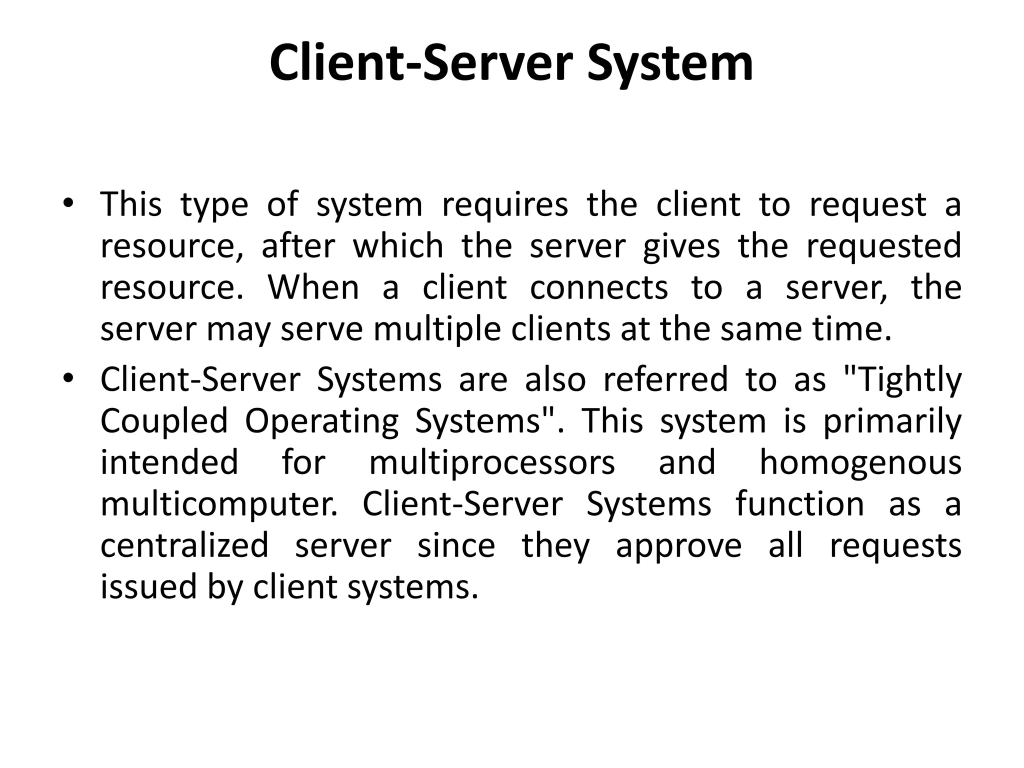 Client-Server System
• This type of system requires the client to request a
resource, after which the server gives the requested
resource. When a client connects to a server, the
server may serve multiple clients at the same time.
• Client-Server Systems are also referred to as "Tightly
Coupled Operating Systems". This system is primarily
intended for multiprocessors and homogenous
multicomputer. Client-Server Systems function as a
centralized server since they approve all requests
issued by client systems.
 