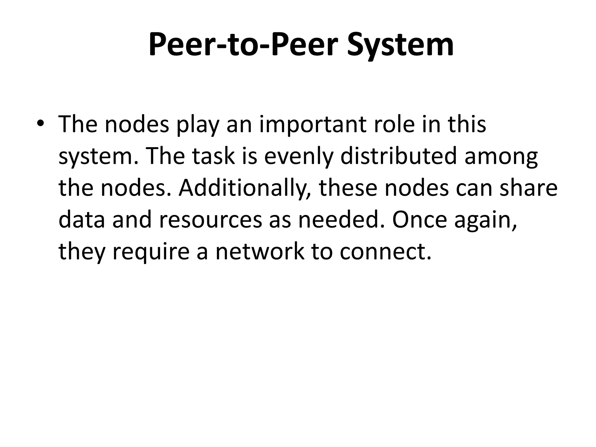 Peer-to-Peer System
• The nodes play an important role in this
system. The task is evenly distributed among
the nodes. Additionally, these nodes can share
data and resources as needed. Once again,
they require a network to connect.
 