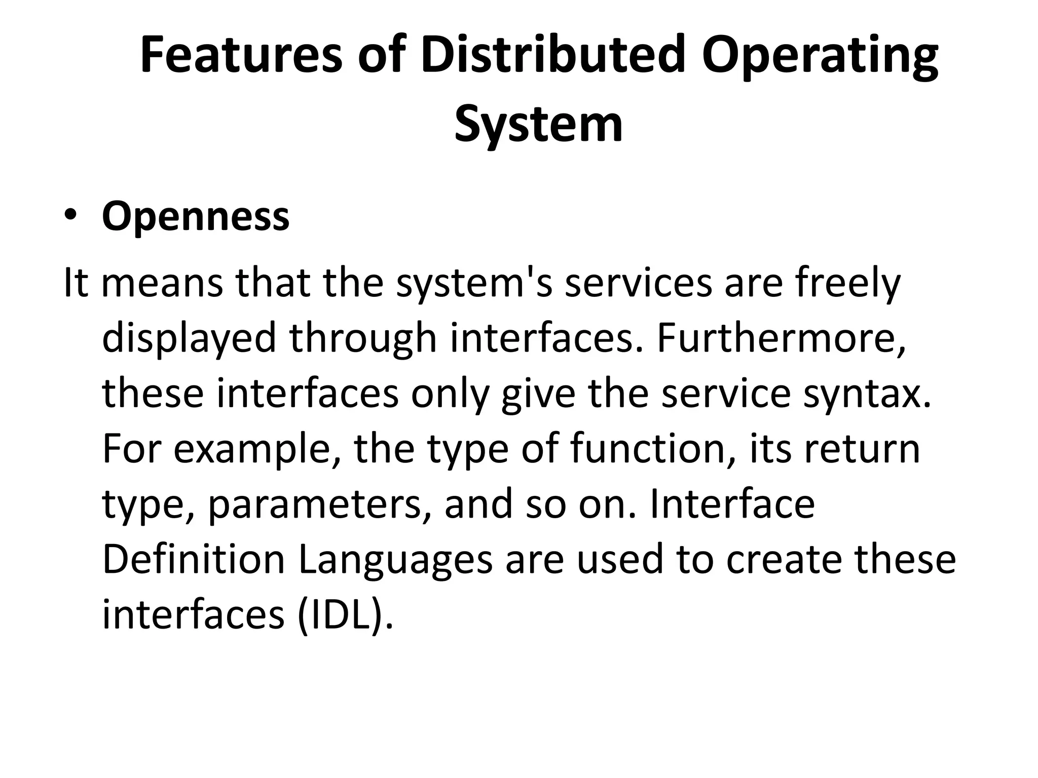 Features of Distributed Operating
System
• Openness
It means that the system's services are freely
displayed through interfaces. Furthermore,
these interfaces only give the service syntax.
For example, the type of function, its return
type, parameters, and so on. Interface
Definition Languages are used to create these
interfaces (IDL).
 