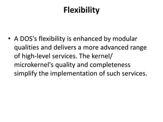 Flexibility
• A DOS's flexibility is enhanced by modular
qualities and delivers a more advanced range
of high-level services. The kernel/
microkernel's quality and completeness
simplify the implementation of such services.
 