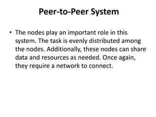 Peer-to-Peer System
• The nodes play an important role in this
system. The task is evenly distributed among
the nodes. Additionally, these nodes can share
data and resources as needed. Once again,
they require a network to connect.
 