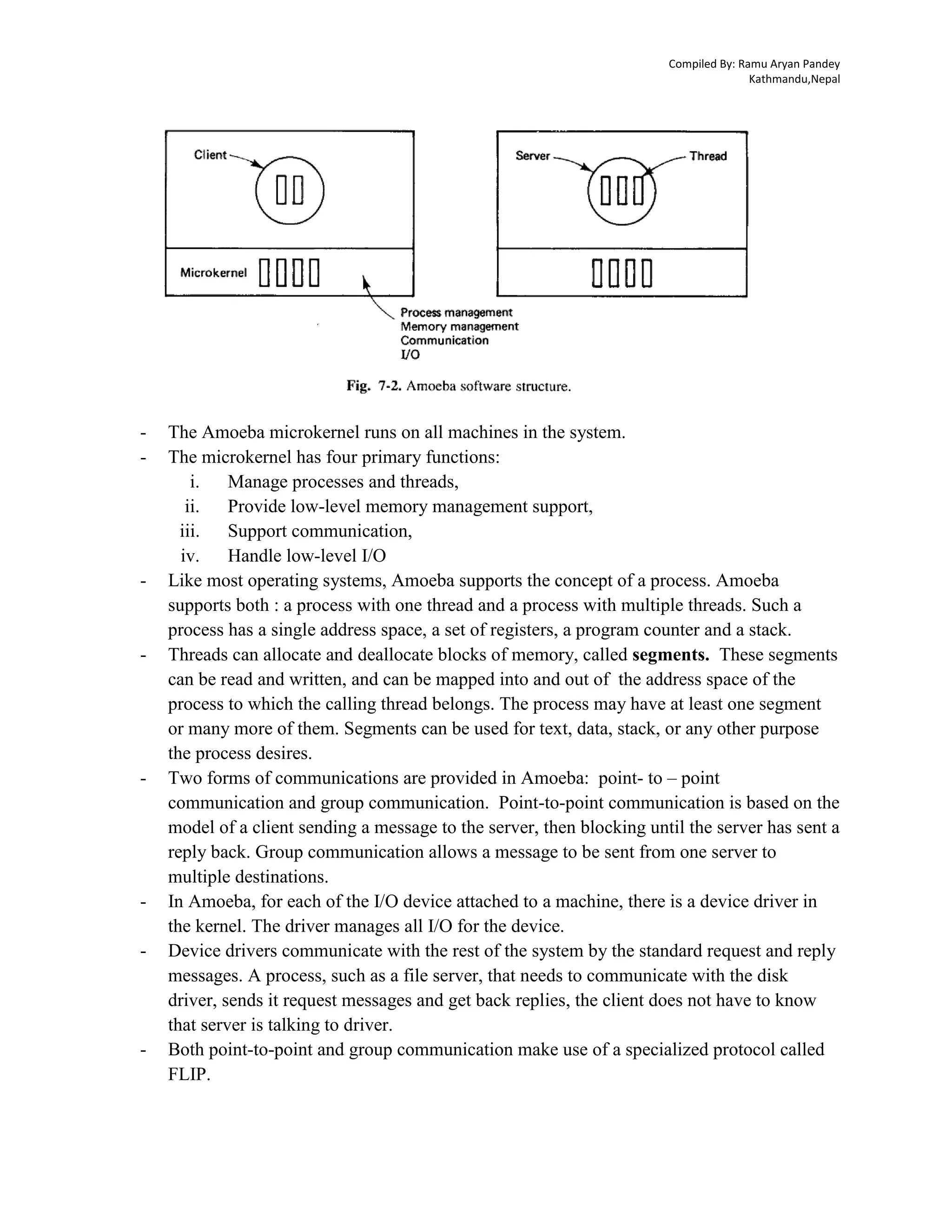 Compiled By: Ramu Aryan Pandey
Kathmandu,Nepal
- The Amoeba microkernel runs on all machines in the system.
- The microkernel has four primary functions:
i. Manage processes and threads,
ii. Provide low-level memory management support,
iii. Support communication,
iv. Handle low-level I/O
- Like most operating systems, Amoeba supports the concept of a process. Amoeba
supports both : a process with one thread and a process with multiple threads. Such a
process has a single address space, a set of registers, a program counter and a stack.
- Threads can allocate and deallocate blocks of memory, called segments. These segments
can be read and written, and can be mapped into and out of the address space of the
process to which the calling thread belongs. The process may have at least one segment
or many more of them. Segments can be used for text, data, stack, or any other purpose
the process desires.
- Two forms of communications are provided in Amoeba: point- to – point
communication and group communication. Point-to-point communication is based on the
model of a client sending a message to the server, then blocking until the server has sent a
reply back. Group communication allows a message to be sent from one server to
multiple destinations.
- In Amoeba, for each of the I/O device attached to a machine, there is a device driver in
the kernel. The driver manages all I/O for the device.
- Device drivers communicate with the rest of the system by the standard request and reply
messages. A process, such as a file server, that needs to communicate with the disk
driver, sends it request messages and get back replies, the client does not have to know
that server is talking to driver.
- Both point-to-point and group communication make use of a specialized protocol called
FLIP.
 