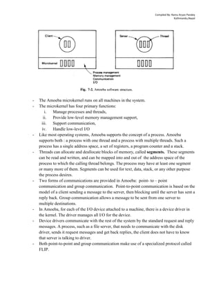 Compiled By: Ramu Aryan Pandey
Kathmandu,Nepal
- The Amoeba microkernel runs on all machines in the system.
- The microkernel has four primary functions:
i. Manage processes and threads,
ii. Provide low-level memory management support,
iii. Support communication,
iv. Handle low-level I/O
- Like most operating systems, Amoeba supports the concept of a process. Amoeba
supports both : a process with one thread and a process with multiple threads. Such a
process has a single address space, a set of registers, a program counter and a stack.
- Threads can allocate and deallocate blocks of memory, called segments. These segments
can be read and written, and can be mapped into and out of the address space of the
process to which the calling thread belongs. The process may have at least one segment
or many more of them. Segments can be used for text, data, stack, or any other purpose
the process desires.
- Two forms of communications are provided in Amoeba: point- to – point
communication and group communication. Point-to-point communication is based on the
model of a client sending a message to the server, then blocking until the server has sent a
reply back. Group communication allows a message to be sent from one server to
multiple destinations.
- In Amoeba, for each of the I/O device attached to a machine, there is a device driver in
the kernel. The driver manages all I/O for the device.
- Device drivers communicate with the rest of the system by the standard request and reply
messages. A process, such as a file server, that needs to communicate with the disk
driver, sends it request messages and get back replies, the client does not have to know
that server is talking to driver.
- Both point-to-point and group communication make use of a specialized protocol called
FLIP.
 