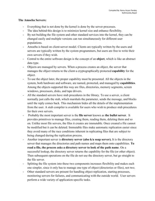 Compiled By: Ramu Aryan Pandey
Kathmandu,Nepal
The Amoeba Servers:
- Everything that is not done by the kernel is done by the server processes.
- The idea behind this design is to minimize kernel size and enhance flexibility.
- By not building the file system and other standard services into the kernel, they can be
changed easily and multiple versions can run simultaneously for different user
populations.
- Amoeba is based on client-server model. Clients are typically written by the users and
servers are typically written by the system programmers, but users are free to write their
own servers if they wish.
- Central to the entire software design is the concept of an object, which is like an abstract
data type.
- Objects are managed by servers. When a process creates an object, the server that
manages the object returns to the client a cryptographically protected capability for the
object.
- To use the object later, the proper capability must be presented. All the objects in the
system, both hardware and software, are named, protected, and managed by capabilities.
Among the objects supported this way are files, directories, memory segments, screen
windows, processors, disks, and tape drivers.
- All the standard servers have stub procedures in the library. To use a server, a client
normally just calls the stub, which marshals the parameter, sends the message, and blocks
until the reply comes back. This mechanism hides all the details of the implementation
from the user. A stub compiler is available for users who wish to produce stub procedures
for their own servers.
- Probably the most important server is the file server known as the bullet server. It
provides primitives to manage files, creating them, reading them, deleting them and so
on. Unlike most file servers, the files it creates are immutable. Once created a file cannot
be modified but it can be deleted. Immutable files make automatic replication easier since
they avoid many of the race conditions inherent in replicating files that are subject to
being changed during the replication process.
- Another important server is directory server (also k/a soap server). It is the directory
server that manages the directories and path names and maps them onto capabilities. To
read a file, the process asks a directory server to look of the path name. On a
successful lookup, the directory server returns the capability for the file (or other object).
Then subsequent operations on the file do not use the directory server, but go straight to
the file server.
- Splitting the file system into these two components increases flexibility and makes each
one simpler, since it only has to manage one type of object (directories or files), not two.
- Other standard servers are present for handling object replication, starting processes,
monitoring servers for failures, and communicating with the outside world. User servers
perform a wide variety of application-specific tasks.
 