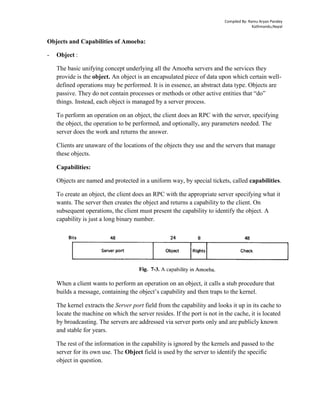 Compiled By: Ramu Aryan Pandey
Kathmandu,Nepal
Objects and Capabilities of Amoeba:
- Object :
The basic unifying concept underlying all the Amoeba servers and the services they
provide is the object. An object is an encapsulated piece of data upon which certain well-
defined operations may be performed. It is in essence, an abstract data type. Objects are
passive. They do not contain processes or methods or other active entities that “do”
things. Instead, each object is managed by a server process.
To perform an operation on an object, the client does an RPC with the server, specifying
the object, the operation to be performed, and optionally, any parameters needed. The
server does the work and returns the answer.
Clients are unaware of the locations of the objects they use and the servers that manage
these objects.
Capabilities:
Objects are named and protected in a uniform way, by special tickets, called capabilities.
To create an object, the client does an RPC with the appropriate server specifying what it
wants. The server then creates the object and returns a capability to the client. On
subsequent operations, the client must present the capability to identify the object. A
capability is just a long binary number.
When a client wants to perform an operation on an object, it calls a stub procedure that
builds a message, containing the object’s capability and then traps to the kernel.
The kernel extracts the Server port field from the capability and looks it up in its cache to
locate the machine on which the server resides. If the port is not in the cache, it is located
by broadcasting. The servers are addressed via server ports only and are publicly known
and stable for years.
The rest of the information in the capability is ignored by the kernels and passed to the
server for its own use. The Object field is used by the server to identify the specific
object in question.
 