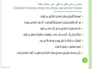 ‫معماری های نظیربه نظیر غیر ساخت یافته‬
‫‪UNSTRUCTURED PEER-TO-PEER ARCHITECTURES‬‬
‫‪‬‬

‫تَسظ الگَسیتن ّبی تػبدفی تطکیل هی ضًَذ.‬

‫‪‬‬

‫ّش گشُ ضبهل لیستی اص ّوسبیگبًص است کِ صیبد تػبدفی ًیست.‬

‫‪‬‬

‫دادُ ّب غَست تػبدفی ثِ ّش گشُ دادُ هی ضَد.‬

‫‪‬‬

‫ٌّگبم ًیبص یک گشُ ثِ یک دادُ، دسخَاست ثِ ضجکِ اسسبل هی ضَد.‬

‫‪‬‬

‫تشافیک دس ضجکِ ثب ایي پشس ٍ جَ ّب ثبال هی سٍد.‬

‫‪‬‬

‫ًحَُ جستجَ دس فػل 5 است.‬

‫‪‬‬

‫یکی اص ّذف ّبی ایي هؼوبسی سبخت ضجکِ ای ًظیش ثِ گشاف تػبدفی است.‬

‫01‬

‫‪M.H.E‬‬

 