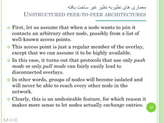 ‫معماری های نظیربه نظیر غیر ساخت یافته‬
UNSTRUCTURED PEER-TO-PEER ARCHITECTURES










First, let us assume that when a node wants to join it
contacts an arbitrary other node, possibly from a list of
well-known access points.
This access point is just a regular member of the overlay,
except that we can assume it to be highly available.
In this case, it turns out that protocols that use only push
mode or only pull mode can fairly easily lead to
disconnected overlays.
In other words, groups of nodes will become isolated and
will never be able to reach every other node in the
network.
Clearly, this is an undesirable feature, for which reason it
makes more sense to let nodes actually exchange entries.

M.H.E

17

 