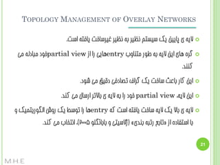 ‫‪TOPOLOGY MANAGEMENT OF OVERLAY NETWORKS‬‬
‫‪‬‬

‫الیِ ی پبییي یک سیستن ًظیش ثِ ًظیش غیشسبخت یبفتِ است.‬

‫‪‬‬

‫گشُ ّبی ایي الیِ ثِ عَس هتٌبٍة ‪ّentry‬بیی سا اص ‪partial view‬خَد هجبدلِ هی‬
‫کٌٌذ.‬

‫‪‬‬

‫ایي کبس ثبػث سبخت یک گشاف تػبدفی دقیق هی ضَد.‬

‫‪‬‬

‫ایي الیِ، ‪ partial view‬خَد سا ثِ الیِ ی ثبالتش اسسبل هی کٌذ.‬

‫‪‬‬

‫الیِ ی ثبال یک الیِ سبخت یبفتِ است کِ ‪ّentry‬ب سا تَسظ یک سٍش الگَسیتویک ٍ‬
‫ثب استفبدُ اص «تبثغ ستجِ ثٌذی» (طالسیتی ٍ ثبثبئگلَ 5002)، اًتخبة هی کٌذ.‬

‫12‬

‫‪M.H.E‬‬

 