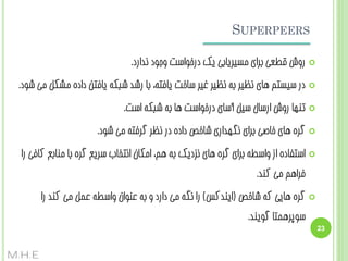 ‫‪SUPERPEERS‬‬
‫‪‬‬

‫سٍش قغؼی ثشای هسیشیبثی یک دسخَاست ٍجَد ًذاسد.‬

‫‪‬‬

‫دس سیستن ّبی ًظیش ثِ ًظیش غیش سبخت یبفتِ، ثب سضذ ضجکِ یبفتي دادُ هطکل هی ضَد.‬

‫‪‬‬

‫تٌْب سٍش اسسبل سیل آسبی دسخَاست ّب ثِ ضجکِ است.‬

‫‪‬‬

‫گشُ ّبی خبغی ثشای ًگْذاسی ضبخع دادُ دس ًظش گشفتِ هی ضَد.‬

‫‪‬‬

‫استفبدُ اص ٍاسغِ ثشای گشُ ّبی ًضدیک ثِ ّن، اهکبى اًتخبة سشیغ گشُ ثب هٌبثغ کبفی سا‬
‫فشاّن هی کٌذ.‬

‫‪‬‬

‫32‬

‫گشُ ّبیی کِ ضبخع (ایٌذکس) سا ًگِ هی داسد ٍ ثِ ػٌَاى ٍاسغِ ػول هی کٌذ سا‬
‫سَپشّوتب گَیٌذ.‬
‫‪M.H.E‬‬

 