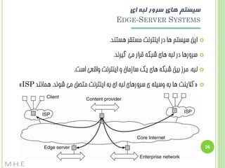 ‫سیستن های سزور لبه ای‬
‫‪EDGE-SERVER SYSTEMS‬‬
‫‪‬‬

‫ایي سیستن ّب دس ایٌتشًت هستقش ّستٌذ.‬

‫‪‬‬

‫سشٍسّب دس لجِ ّبی ضجکِ قشاس هی گیشًذ.‬

‫‪‬‬

‫لجِ: هشص ثیي ضجکِ ّبی یک سبصهبى ٍ ایٌتشًت ٍاقؼی است.‬

‫‪‬‬

‫«کالیٌت ّب ثِ ٍسیلِ ی سشٍسّبی لجِ ای ثِ ایٌتشًت هتػل هی ضًَذ. ّوبًٌذ ‪»ISP‬‬

‫62‬

‫‪M.H.E‬‬

 