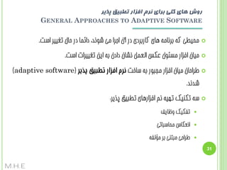 ‫روش های کلی بزای نزم افشار تطبیق پذیز‬
‫‪GENERAL APPROACHES TO ADAPTIVE SOFTWARE‬‬
‫‪‬‬

‫هحیغی کِ ثشًبهِ ّبی کبسثشدی دس آى اجشا هی ضًَذ، دائوب دس حبل تغییش است.‬

‫‪‬‬

‫هیبى افضاس هسئَل ػکس الؼول ًطبى دادى ثِ ایي تغییشات است.‬

‫‪‬‬

‫عشاحبى هیبى افضاس هججَس ثِ سبخت نزم افزار تطبیق پذیز (‪)adaptive software‬‬
‫ضذًذ.‬

‫‪‬‬

‫سِ تکٌیک تْیِ ًن افضاسّبی تغجیق پزیش:‬
‫‪‬‬

‫تفکیک ٍظبیف‬

‫‪‬‬

‫اًؼکبس هحبسجبتی‬

‫‪‬‬

‫عشاحی هجتٌی ثش هؤلفِ‬

‫13‬

‫‪M.H.E‬‬

 