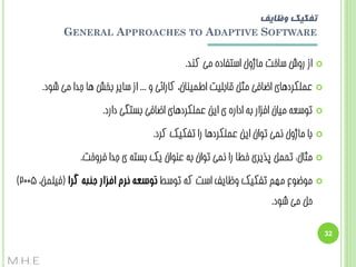 ‫تفکیک وظایف‬
‫‪GENERAL APPROACHES TO ADAPTIVE SOFTWARE‬‬
‫‪‬‬

‫اص سٍش سبخت هبطٍل استفبدُ هی کٌذ.‬

‫‪‬‬

‫ػولکشدّبی اضبفی هثل قبثلیت اعویٌبى، کبسائی ٍ ... اص سبیش ثخص ّب جذا هی ضَد.‬

‫‪‬‬

‫تَسؼِ هیبى افضاس ثِ اداسُ ی ایي ػولکشدّبی اضبفی ثستگی داسد.‬

‫‪‬‬

‫ثب هبطٍل ًوی تَاى ایي ػولکشدّب سا تفکیک کشد.‬

‫‪‬‬

‫هثبل: تحول پزیشی خغب سا ًوی تَاى ثِ ػٌَاى یک ثستِ ی جذا فشٍخت.‬

‫‪‬‬

‫هَضَع هْن تفکیک ٍظبیف است کِ تَسظ توسعه نزم افزار جنبه گزا (فیلوي، 5002)‬
‫حل هی ضَد.‬

‫23‬

‫‪M.H.E‬‬

 