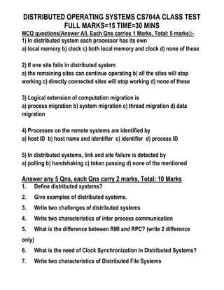 DISTRIBUTED OPERATING SYSTEMS CS704A CLASS TEST
FULL MARKS=15 TIME=30 MINS
MCQ questions(Answer All, Each Qns carries 1 Marks, Total: 5 marks):-
1) In distributed system each processor has its own
a) local memory b) clock c) both local memory and clock d) none of these
2) If one site fails in distributed system
a) the remaining sites can continue operating b) all the sites will stop
working c) directly connected sites will stop working d) none of these
3) Logical extension of computation migration is
a) process migration b) system migration c) thread migration d) data
migration
4) Processes on the remote systems are identified by
a) host ID b) host name and identifier c) identifier d) process ID
5) In distributed systems, link and site failure is detected by
a) polling b) handshaking c) token passing d) none of the mentioned
Answer any 5 Qns, each Qns carry 2 marks, Total: 10 Marks
1. Define distributed systems?
2. Give examples of distributed systems.
3. Write two challenges of distributed systems
4. Write two characteristics of inter process communication
5. What is the difference between RMI and RPC? (write 2 difference
only)
6. What is the need of Clock Synchronization in Distributed Systems?
7. Write two characteristics of Distributed File Systems
 