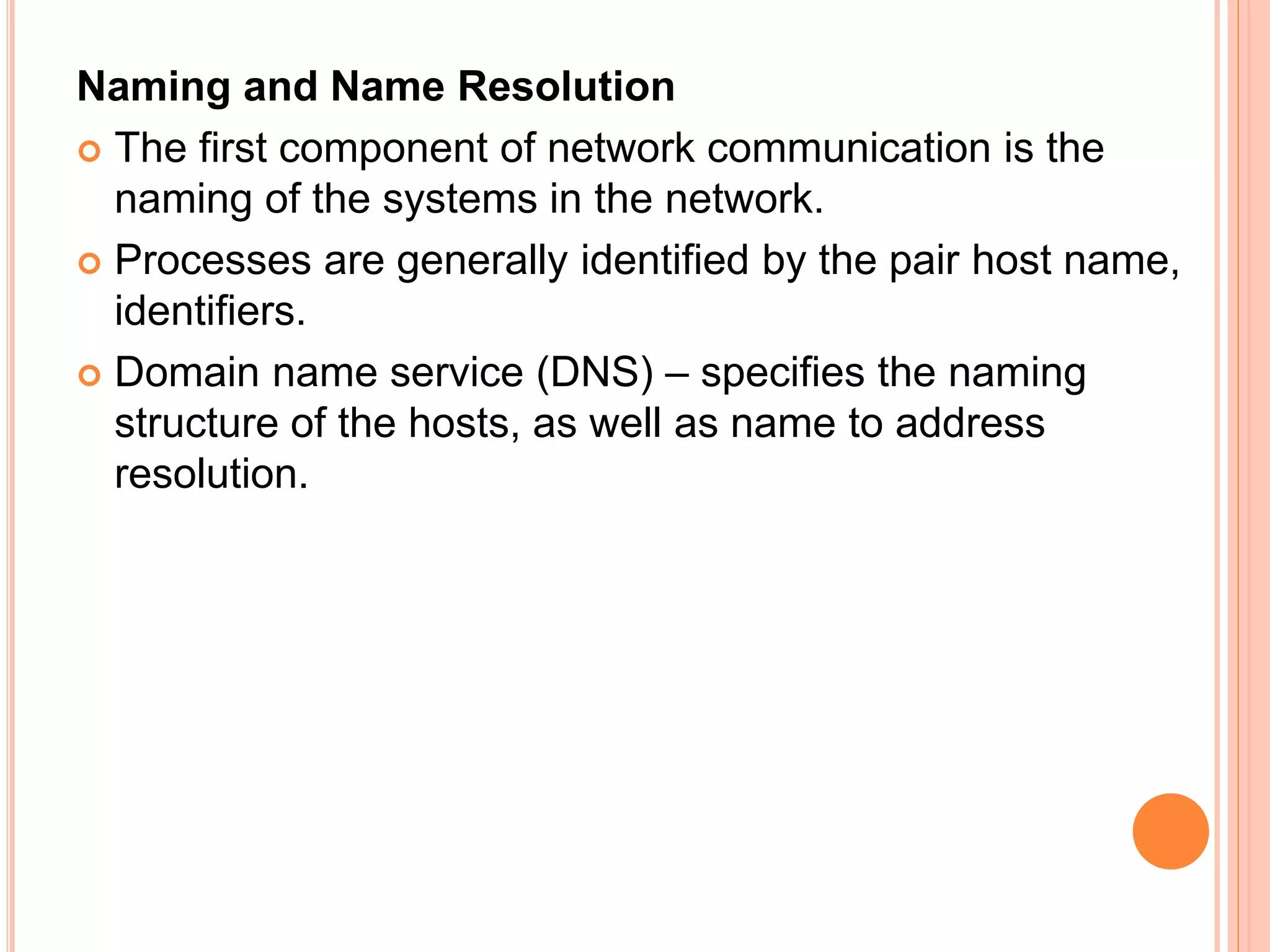 Naming and Name Resolution
 The first component of network communication is the
naming of the systems in the network.
 Processes are generally identified by the pair host name,
identifiers.
 Domain name service (DNS) – specifies the naming
structure of the hosts, as well as name to address
resolution.
 