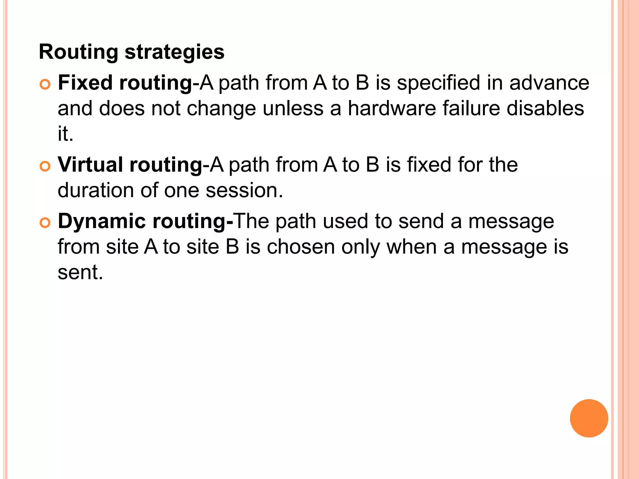 Routing strategies
 Fixed routing-A path from A to B is specified in advance
and does not change unless a hardware failure disables
it.
 Virtual routing-A path from A to B is fixed for the
duration of one session.
 Dynamic routing-The path used to send a message
from site A to site B is chosen only when a message is
sent.
 