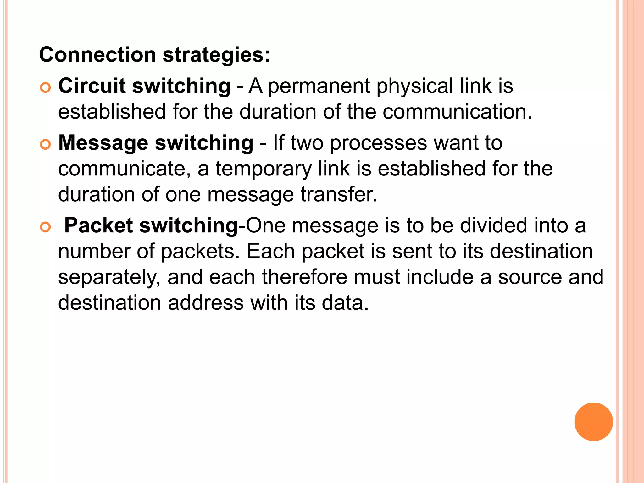 Connection strategies:
 Circuit switching - A permanent physical link is
established for the duration of the communication.
 Message switching - If two processes want to
communicate, a temporary link is established for the
duration of one message transfer.
 Packet switching-One message is to be divided into a
number of packets. Each packet is sent to its destination
separately, and each therefore must include a source and
destination address with its data.
 