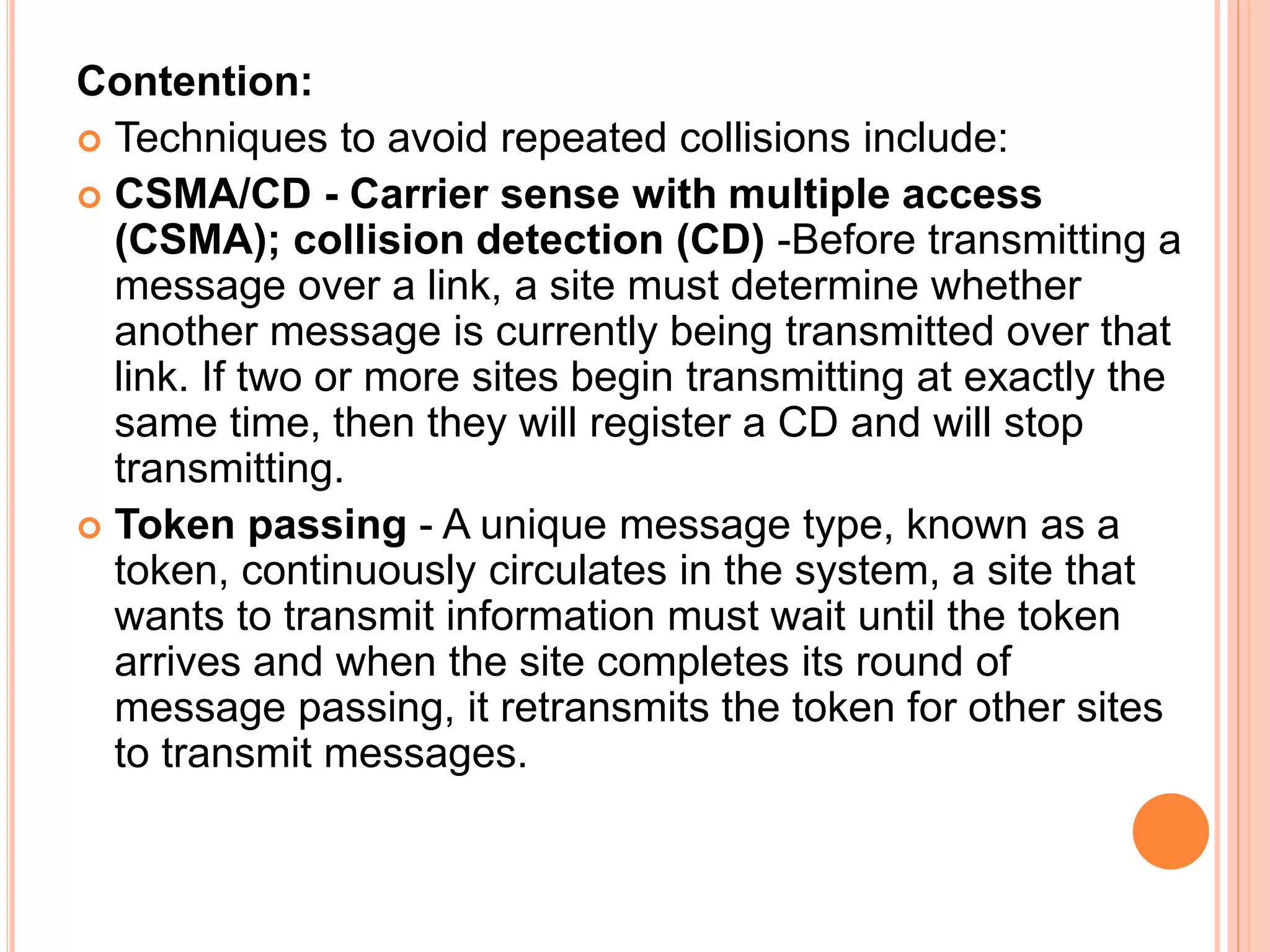 Contention:
 Techniques to avoid repeated collisions include:
 CSMA/CD - Carrier sense with multiple access
(CSMA); collision detection (CD) -Before transmitting a
message over a link, a site must determine whether
another message is currently being transmitted over that
link. If two or more sites begin transmitting at exactly the
same time, then they will register a CD and will stop
transmitting.
 Token passing - A unique message type, known as a
token, continuously circulates in the system, a site that
wants to transmit information must wait until the token
arrives and when the site completes its round of
message passing, it retransmits the token for other sites
to transmit messages.
 