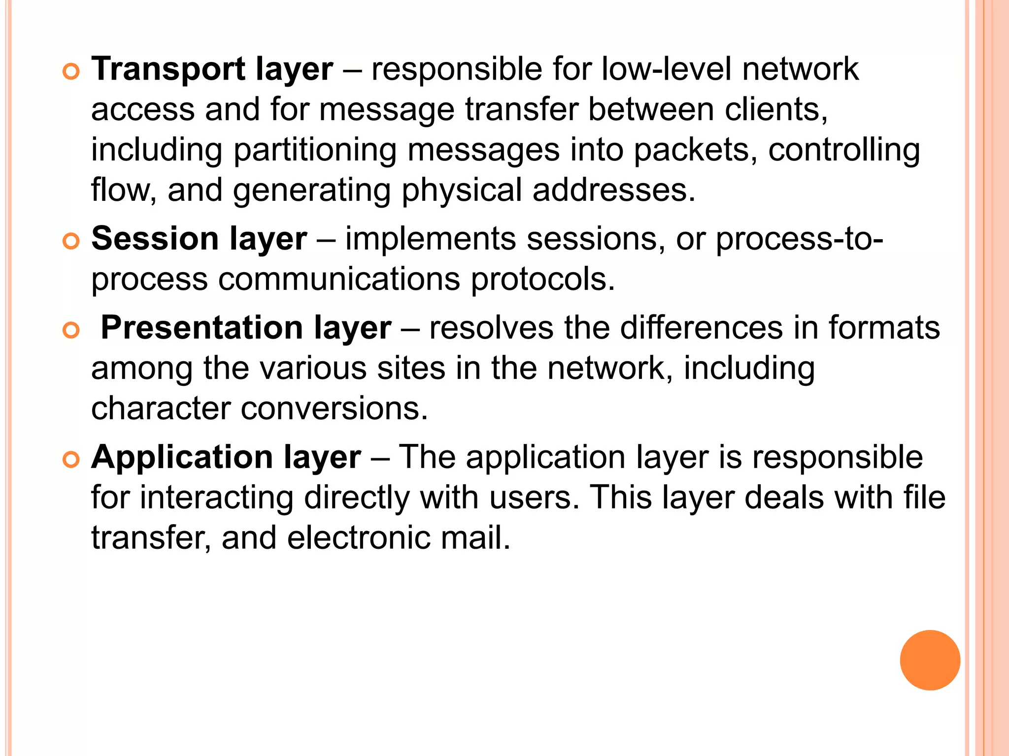 Transport layer – responsible for low-level network
access and for message transfer between clients,
including partitioning messages into packets, controlling
flow, and generating physical addresses.
 Session layer – implements sessions, or process-to-
process communications protocols.
 Presentation layer – resolves the differences in formats
among the various sites in the network, including
character conversions.
 Application layer – The application layer is responsible
for interacting directly with users. This layer deals with file
transfer, and electronic mail.
 