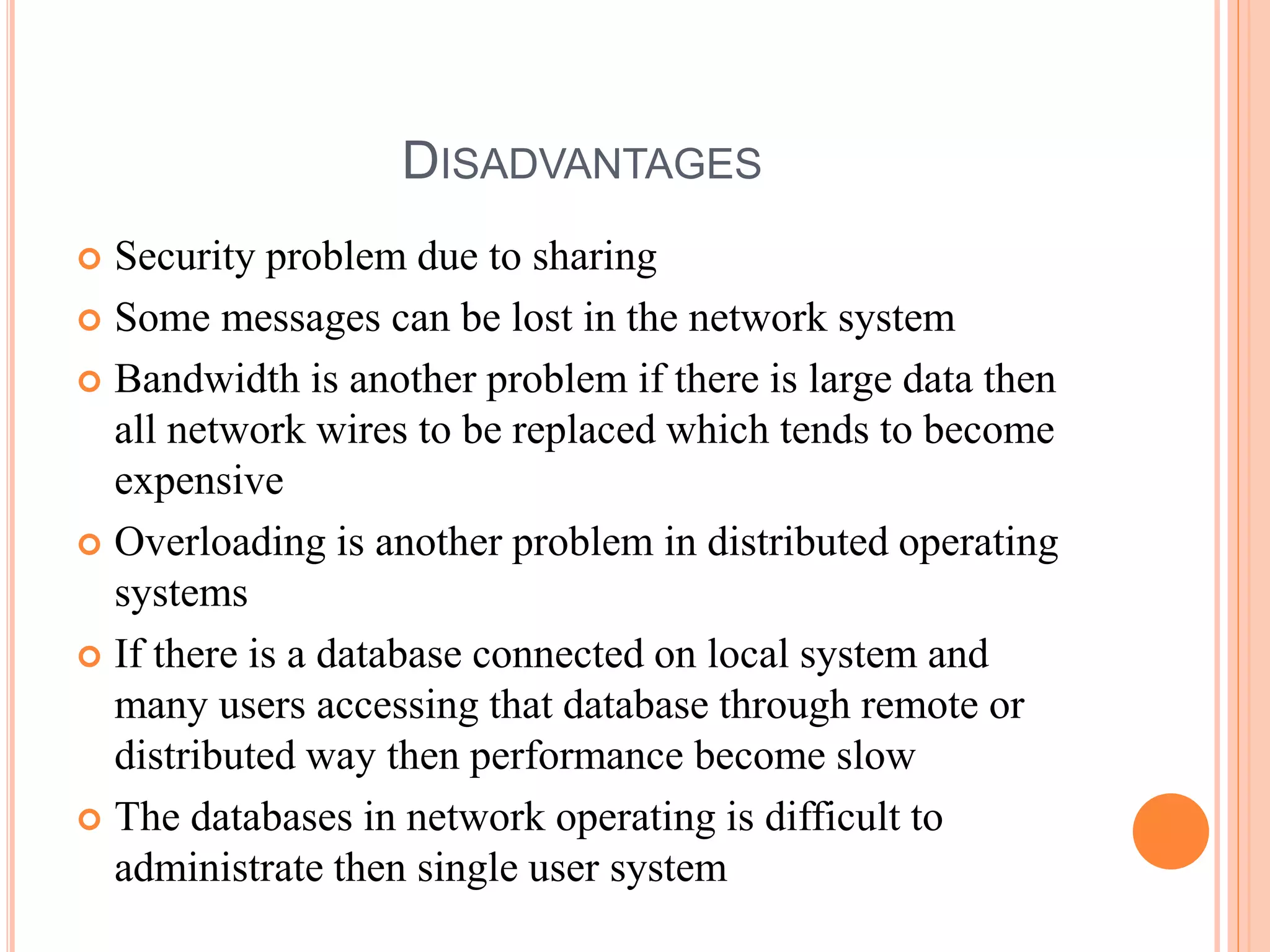 DISADVANTAGES
 Security problem due to sharing
 Some messages can be lost in the network system
 Bandwidth is another problem if there is large data then
all network wires to be replaced which tends to become
expensive
 Overloading is another problem in distributed operating
systems
 If there is a database connected on local system and
many users accessing that database through remote or
distributed way then performance become slow
 The databases in network operating is difficult to
administrate then single user system
 