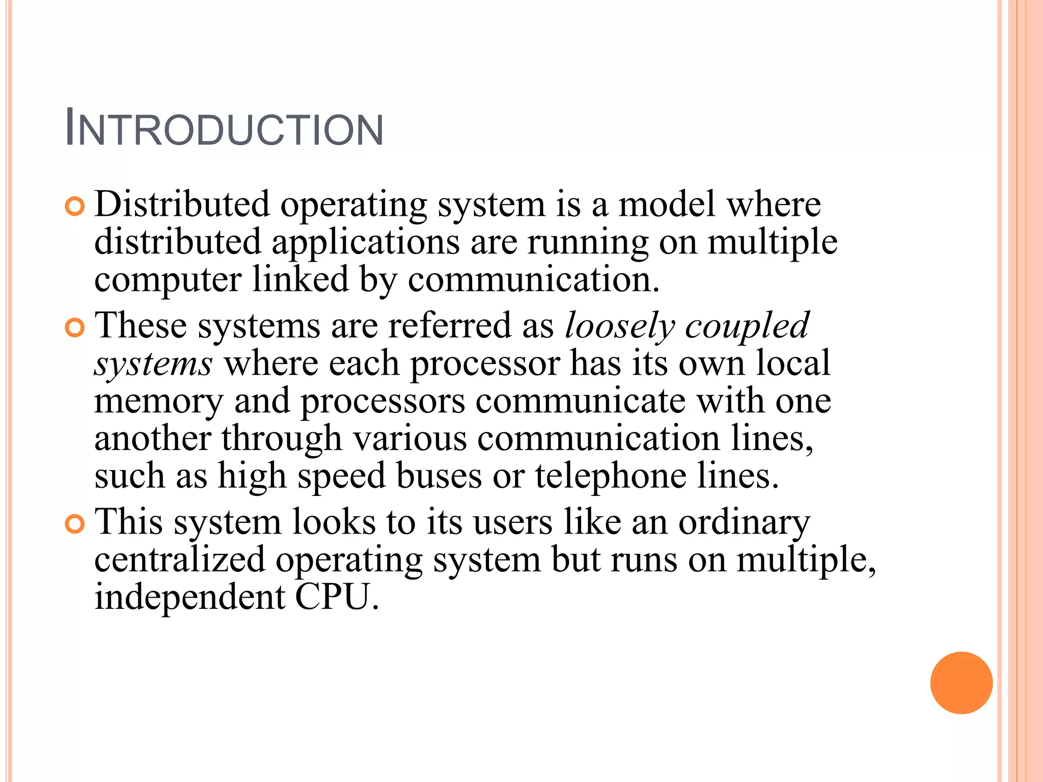INTRODUCTION
 Distributed operating system is a model where
distributed applications are running on multiple
computer linked by communication.
 These systems are referred as loosely coupled
systems where each processor has its own local
memory and processors communicate with one
another through various communication lines,
such as high speed buses or telephone lines.
 This system looks to its users like an ordinary
centralized operating system but runs on multiple,
independent CPU.
 
