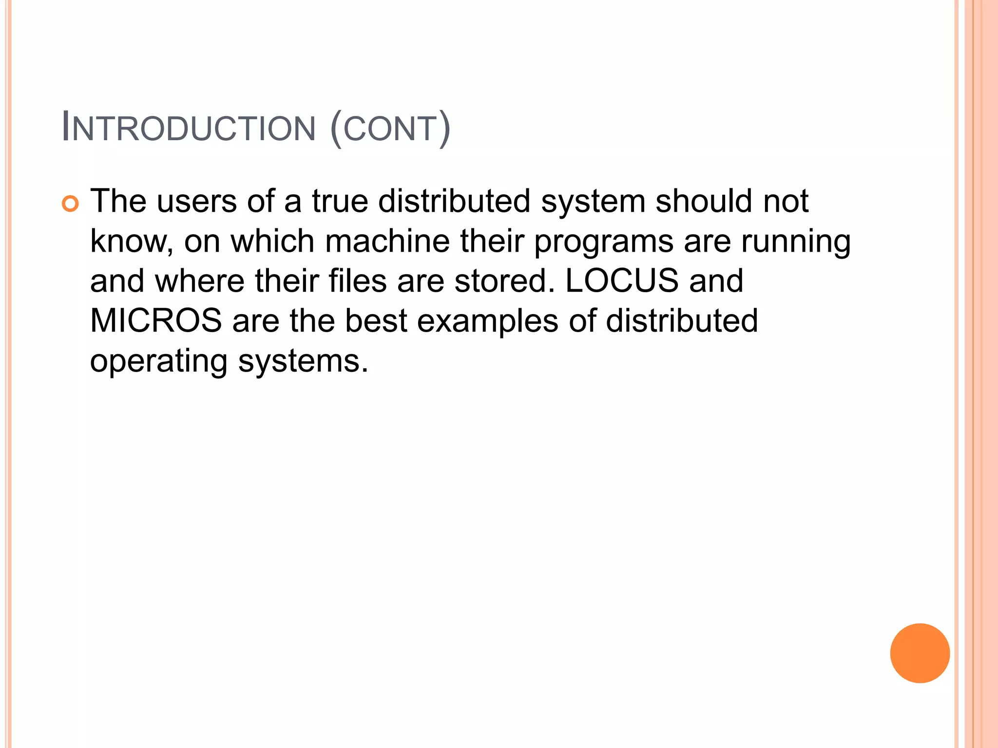 INTRODUCTION (CONT)
 The users of a true distributed system should not
know, on which machine their programs are running
and where their files are stored. LOCUS and
MICROS are the best examples of distributed
operating systems.
 