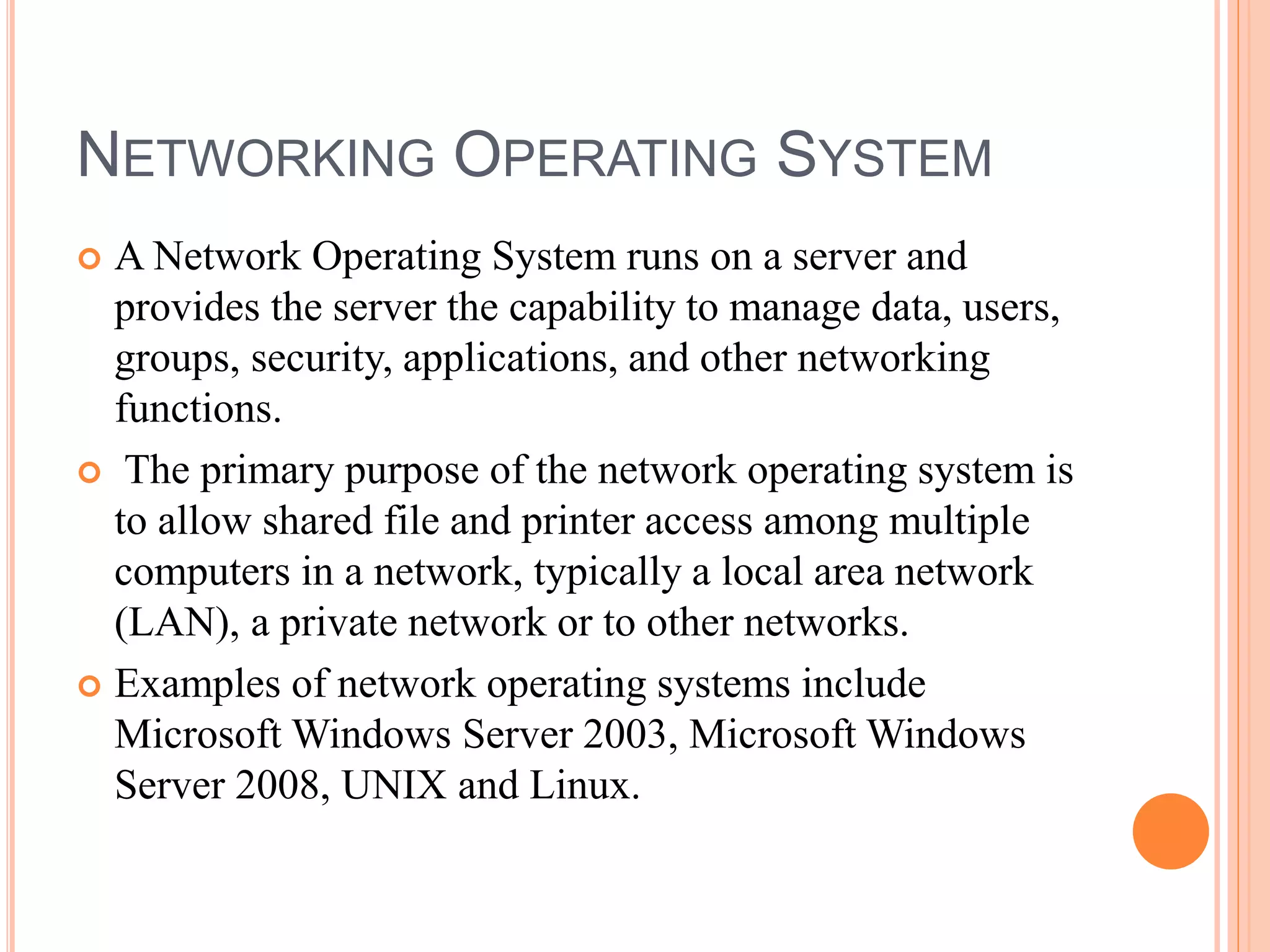 NETWORKING OPERATING SYSTEM
 A Network Operating System runs on a server and
provides the server the capability to manage data, users,
groups, security, applications, and other networking
functions.
 The primary purpose of the network operating system is
to allow shared file and printer access among multiple
computers in a network, typically a local area network
(LAN), a private network or to other networks.
 Examples of network operating systems include
Microsoft Windows Server 2003, Microsoft Windows
Server 2008, UNIX and Linux.
 