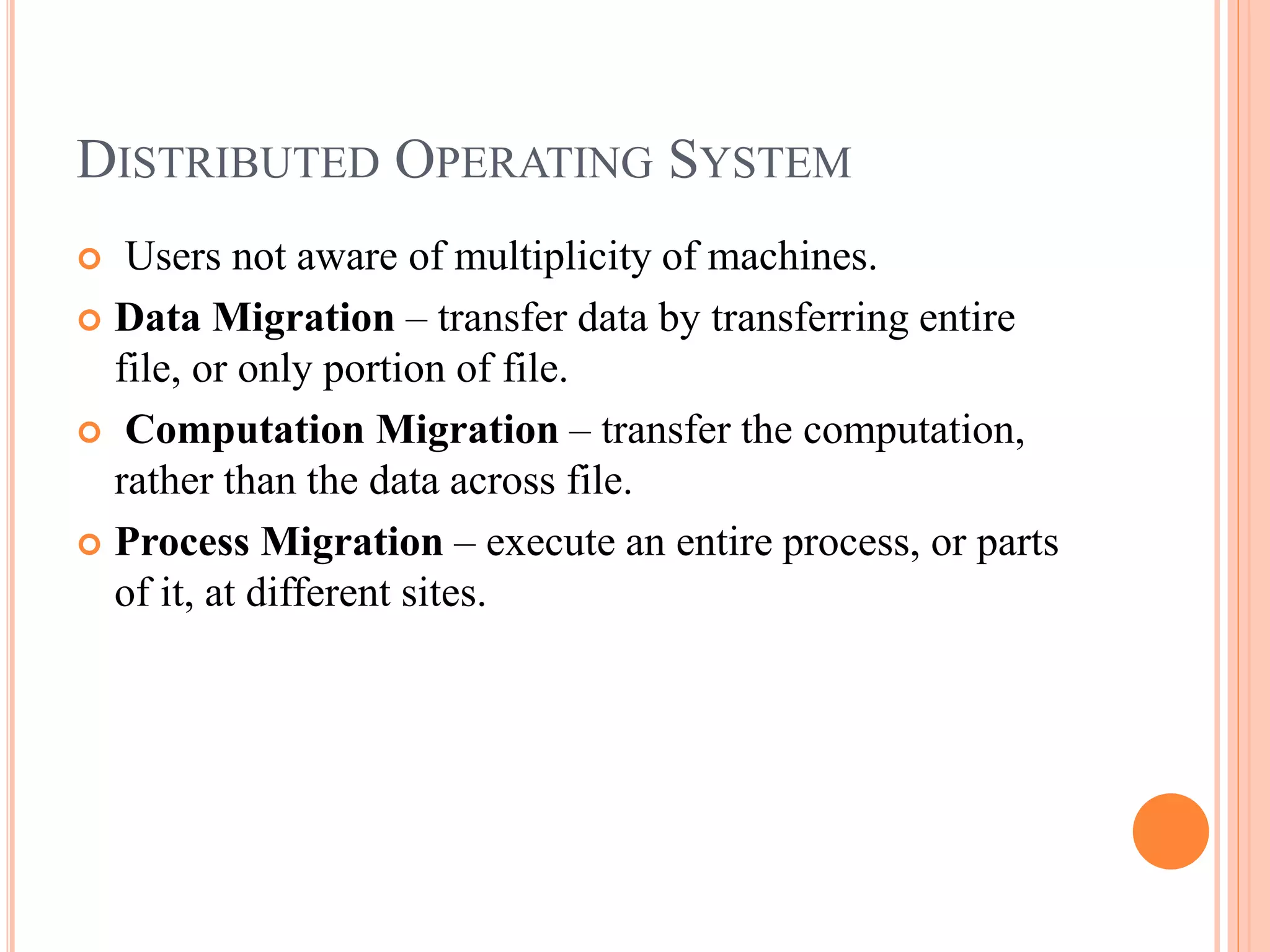 DISTRIBUTED OPERATING SYSTEM
 Users not aware of multiplicity of machines.
 Data Migration – transfer data by transferring entire
file, or only portion of file.
 Computation Migration – transfer the computation,
rather than the data across file.
 Process Migration – execute an entire process, or parts
of it, at different sites.
 