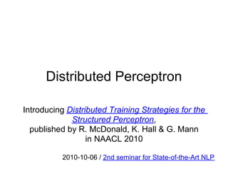 Distributed Perceptron

Introducing Distributed Training Strategies for the
             Structured Perceptron,
  published by R. McDonald, K. Hall & G. Mann
                  in NAACL 2010

           2010-10-06 / 2nd seminar for State-of-the-Art NLP
 