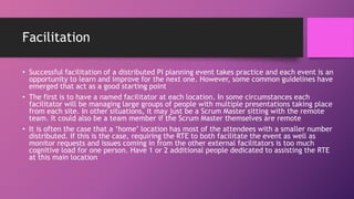Facilitation
• Successful facilitation of a distributed PI planning event takes practice and each event is an
opportunity to learn and improve for the next one. However, some common guidelines have
emerged that act as a good starting point
• The first is to have a named facilitator at each location. In some circumstances each
facilitator will be managing large groups of people with multiple presentations taking place
from each site. In other situations, it may just be a Scrum Master sitting with the remote
team. It could also be a team member if the Scrum Master themselves are remote
• It is often the case that a ‘home’ location has most of the attendees with a smaller number
distributed. If this is the case, requiring the RTE to both facilitate the event as well as
monitor requests and issues coming in from the other external facilitators is too much
cognitive load for one person. Have 1 or 2 additional people dedicated to assisting the RTE
at this main location
 