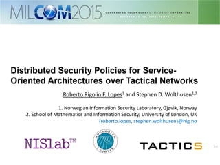 24
Distributed Security Policies for Service-
Oriented Architectures over Tactical Networks
Roberto Rigolin F. Lopes1 and Stephen D. Wolthusen1,2
1. Norwegian Information Security Laboratory, Gjøvik, Norway
2. School of Mathematics and Information Security, University of London, UK
{roberto.lopes, stephen.wolthusen}@hig.no
 