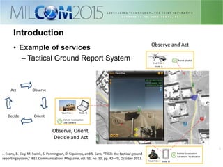 33
Introduction
• Example of services
– Tactical Ground Report System
Node C
Node A
Soldier localization
Adversary localization
Vehicle localization
Live camera
Aerial photos
Node B
J. Evans, B. Ewy, M. Swink, S. Pennington, D. Siquieros, and S. Earp, “TIGR: the tactical ground
reporting system,” IEEE Communications Magazine, vol. 51, no. 10, pp. 42–49, October 2013.
Observe
OrientDecide
Act
Observe, Orient,
Decide and Act
Observe and Act
 