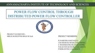 ANNAMACHARYA INSTITUTE OF TECHNOLOGY AND SCIENCES
POWER FLOW CONTROL THROUGH
DISTRIBUTED POWER FLOW CONTROLLER
PROJECT GUIDED BY:-
MRS R.M.DEEPTHI BHAI M.Tech PROJECT MEMBERS:
R.NARESH(14AK5A0211)
J.SUNDAR KUMAR(13AK1A0242)
C.MANISHANKAR(14AK5A0208)
N.KALYAN KUMAR(13AK1A0213)
P.SRIKANTH(12AK1A0247)
 