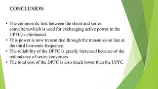 CONCLUSION
• The common dc link between the shunt and series
converters,which is used for exchanging active power in the
UPFC,is eliminated.
• This power is now transmitted through the transmission line at
the third harmonic frequency.
• The reliability of the DPFC is greatly increased because of the
redundancy of series converters.
• The total cost of the DPFC is also much lower than the UPFC.
 