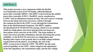 ABSTRACT
This project presents a new component within the flexible
ac-transmission system (FACTS) family, called distributed
power-flow controller (DPFC). The DPFC is derived from the unified
power-flow controller (UPFC). TheDPFC can be considered as
a UPFC with an eliminated common dc link. The active power exchange
between the shunt and series converters, which is through
the common dc link in the UPFC, is now through the transmission
lines at the third-harmonic frequency. The DPFC employs
the distributed FACTS (D-FACTS) concept, which is to use multiple
small-size single-phase converters instead of the one large-size
three-phase series converter in the UPFC. The large number of
series converters provides redundancy, thereby increasing the system
reliability. As the D-FACTS converters are single-phase and
floating with respect to the ground, there is no high-voltage isolation
required between the phases. Accordingly, the cost of the
DPFC system is lower than the UPFC. The DPFC has the same
control capability as the UPFC, which comprises the adjustment
of the line impedance, the transmission angle, and the bus voltage.
 