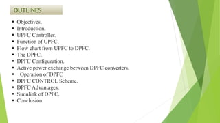 OUTLINES
 Objectives.
 Introduction.
 UPFC Controller.
 Function of UPFC.
 Flow chart from UPFC to DPFC.
 The DPFC.
 DPFC Configuration.
 Active power exchange between DPFC converters.
 Operation of DPFC
 DPFC CONTROL Scheme.
 DPFC Advantages.
 Simulink of DPFC.
 Conclusion.
 