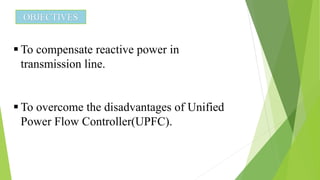 OBJECTIVES
 To compensate reactive power in
transmission line.
 To overcome the disadvantages of Unified
Power Flow Controller(UPFC).
 