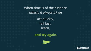 When time is of the essence
(which, it always is) we
act quickly,
fail fast,
learn,
and try again.
 