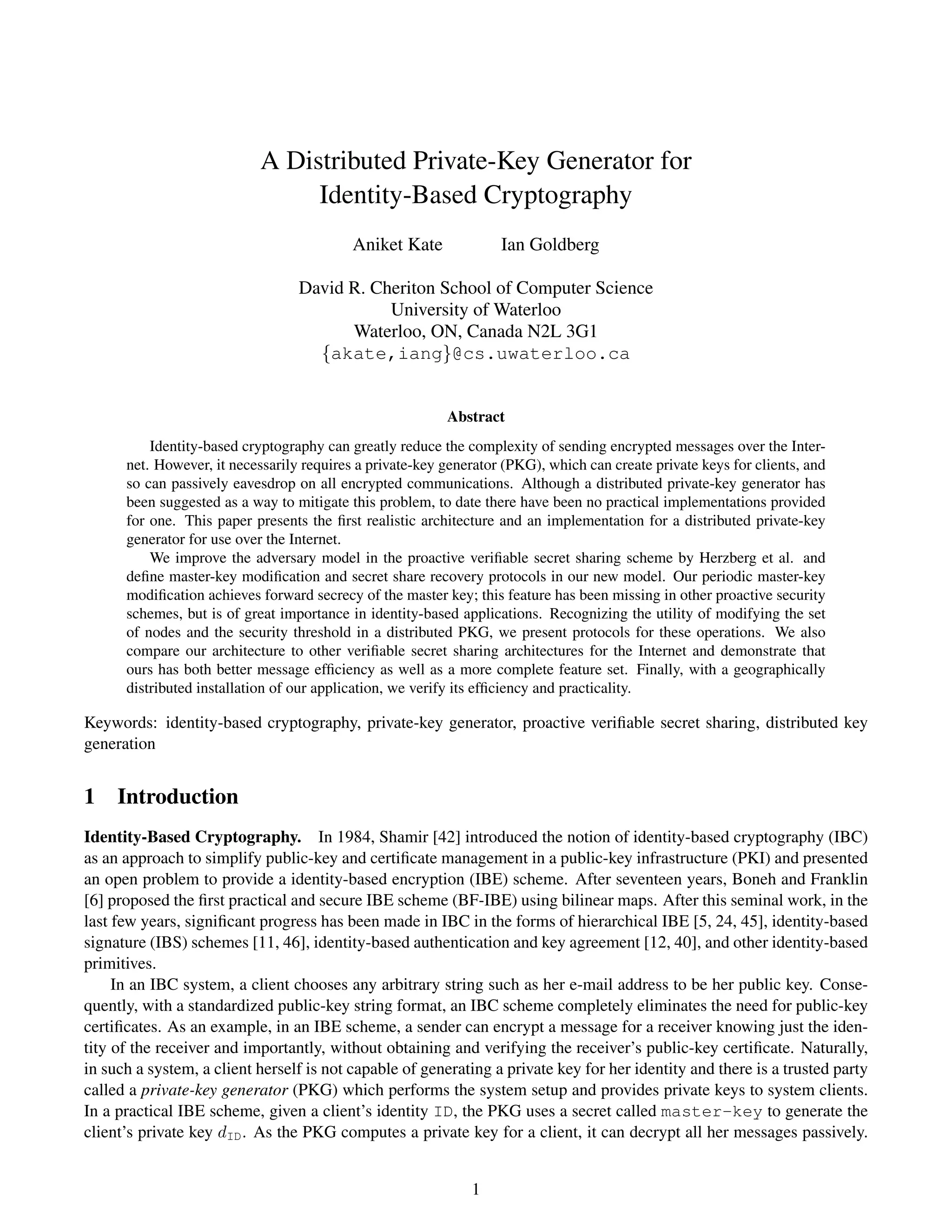 A Distributed Private-Key Generator for
                                 Identity-Based Cryptography
                                           Aniket Kate             Ian Goldberg

                                  David R. Cheriton School of Computer Science
                                             University of Waterloo
                                        Waterloo, ON, Canada N2L 3G1
                                    {akate,iang}@cs.uwaterloo.ca


                                                          Abstract
          Identity-based cryptography can greatly reduce the complexity of sending encrypted messages over the Inter-
      net. However, it necessarily requires a private-key generator (PKG), which can create private keys for clients, and
      so can passively eavesdrop on all encrypted communications. Although a distributed private-key generator has
      been suggested as a way to mitigate this problem, to date there have been no practical implementations provided
      for one. This paper presents the ﬁrst realistic architecture and an implementation for a distributed private-key
      generator for use over the Internet.
          We improve the adversary model in the proactive veriﬁable secret sharing scheme by Herzberg et al. and
      deﬁne master-key modiﬁcation and secret share recovery protocols in our new model. Our periodic master-key
      modiﬁcation achieves forward secrecy of the master key; this feature has been missing in other proactive security
      schemes, but is of great importance in identity-based applications. Recognizing the utility of modifying the set
      of nodes and the security threshold in a distributed PKG, we present protocols for these operations. We also
      compare our architecture to other veriﬁable secret sharing architectures for the Internet and demonstrate that
      ours has both better message efﬁciency as well as a more complete feature set. Finally, with a geographically
      distributed installation of our application, we verify its efﬁciency and practicality.

Keywords: identity-based cryptography, private-key generator, proactive veriﬁable secret sharing, distributed key
generation


1 Introduction
Identity-Based Cryptography. In 1984, Shamir [42] introduced the notion of identity-based cryptography (IBC)
as an approach to simplify public-key and certiﬁcate management in a public-key infrastructure (PKI) and presented
an open problem to provide a identity-based encryption (IBE) scheme. After seventeen years, Boneh and Franklin
[6] proposed the ﬁrst practical and secure IBE scheme (BF-IBE) using bilinear maps. After this seminal work, in the
last few years, signiﬁcant progress has been made in IBC in the forms of hierarchical IBE [5, 24, 45], identity-based
signature (IBS) schemes [11, 46], identity-based authentication and key agreement [12, 40], and other identity-based
primitives.
     In an IBC system, a client chooses any arbitrary string such as her e-mail address to be her public key. Conse-
quently, with a standardized public-key string format, an IBC scheme completely eliminates the need for public-key
certiﬁcates. As an example, in an IBE scheme, a sender can encrypt a message for a receiver knowing just the iden-
tity of the receiver and importantly, without obtaining and verifying the receiver’s public-key certiﬁcate. Naturally,
in such a system, a client herself is not capable of generating a private key for her identity and there is a trusted party
called a private-key generator (PKG) which performs the system setup and provides private keys to system clients.
In a practical IBE scheme, given a client’s identity ID, the PKG uses a secret called master-key to generate the
client’s private key dID . As the PKG computes a private key for a client, it can decrypt all her messages passively.


                                                              1
 