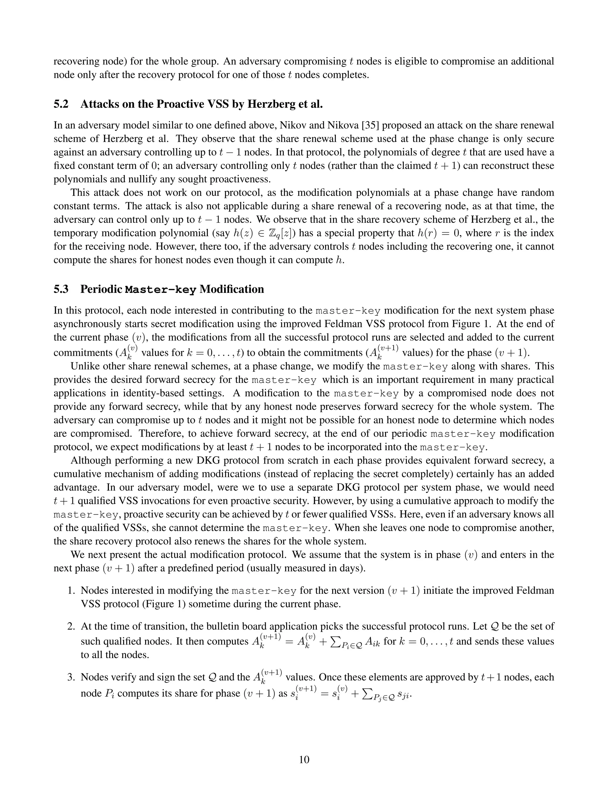recovering node) for the whole group. An adversary compromising t nodes is eligible to compromise an additional
node only after the recovery protocol for one of those t nodes completes.

5.2   Attacks on the Proactive VSS by Herzberg et al.
In an adversary model similar to one deﬁned above, Nikov and Nikova [35] proposed an attack on the share renewal
scheme of Herzberg et al. They observe that the share renewal scheme used at the phase change is only secure
against an adversary controlling up to t − 1 nodes. In that protocol, the polynomials of degree t that are used have a
ﬁxed constant term of 0; an adversary controlling only t nodes (rather than the claimed t + 1) can reconstruct these
polynomials and nullify any sought proactiveness.
    This attack does not work on our protocol, as the modiﬁcation polynomials at a phase change have random
constant terms. The attack is also not applicable during a share renewal of a recovering node, as at that time, the
adversary can control only up to t − 1 nodes. We observe that in the share recovery scheme of Herzberg et al., the
temporary modiﬁcation polynomial (say h(z) ∈ Zq [z]) has a special property that h(r) = 0, where r is the index
for the receiving node. However, there too, if the adversary controls t nodes including the recovering one, it cannot
compute the shares for honest nodes even though it can compute h.

5.3   Periodic Master-key Modiﬁcation
In this protocol, each node interested in contributing to the master-key modiﬁcation for the next system phase
asynchronously starts secret modiﬁcation using the improved Feldman VSS protocol from Figure 1. At the end of
the current phase (v), the modiﬁcations from all the successful protocol runs are selected and added to the current
                  (v)                                                     (v+1)
commitments (Ak values for k = 0, . . . , t) to obtain the commitments (Ak      values) for the phase (v + 1).
    Unlike other share renewal schemes, at a phase change, we modify the master-key along with shares. This
provides the desired forward secrecy for the master-key which is an important requirement in many practical
applications in identity-based settings. A modiﬁcation to the master-key by a compromised node does not
provide any forward secrecy, while that by any honest node preserves forward secrecy for the whole system. The
adversary can compromise up to t nodes and it might not be possible for an honest node to determine which nodes
are compromised. Therefore, to achieve forward secrecy, at the end of our periodic master-key modiﬁcation
protocol, we expect modiﬁcations by at least t + 1 nodes to be incorporated into the master-key.
    Although performing a new DKG protocol from scratch in each phase provides equivalent forward secrecy, a
cumulative mechanism of adding modiﬁcations (instead of replacing the secret completely) certainly has an added
advantage. In our adversary model, were we to use a separate DKG protocol per system phase, we would need
t + 1 qualiﬁed VSS invocations for even proactive security. However, by using a cumulative approach to modify the
master-key, proactive security can be achieved by t or fewer qualiﬁed VSSs. Here, even if an adversary knows all
of the qualiﬁed VSSs, she cannot determine the master-key. When she leaves one node to compromise another,
the share recovery protocol also renews the shares for the whole system.
    We next present the actual modiﬁcation protocol. We assume that the system is in phase (v) and enters in the
next phase (v + 1) after a predeﬁned period (usually measured in days).

   1. Nodes interested in modifying the master-key for the next version (v + 1) initiate the improved Feldman
      VSS protocol (Figure 1) sometime during the current phase.

   2. At the time of transition, the bulletin board application picks the successful protocol runs. Let Q be the set of
                                                  (v+1)     (v)
      such qualiﬁed nodes. It then computes Ak          = Ak + Pi ∈Q Aik for k = 0, . . . , t and sends these values
      to all the nodes.
                                                 (v+1)
   3. Nodes verify and sign the set Q and the Ak     values. Once these elements are approved by t + 1 nodes, each
                                                       (v+1)    (v)
      node Pi computes its share for phase (v + 1) as si     = si + Pj ∈Q sji .




                                                          10
 