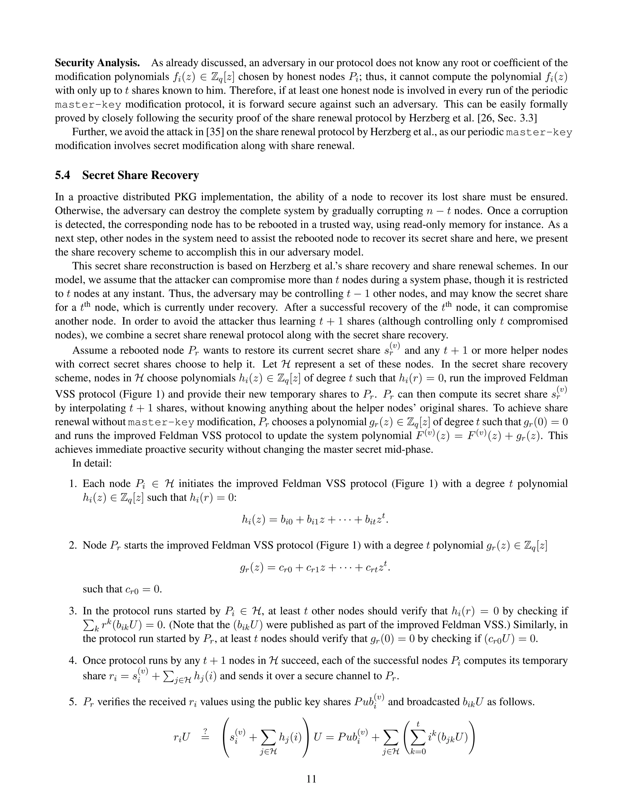 Security Analysis. As already discussed, an adversary in our protocol does not know any root or coefﬁcient of the
modiﬁcation polynomials fi (z) ∈ Zq [z] chosen by honest nodes Pi ; thus, it cannot compute the polynomial fi (z)
with only up to t shares known to him. Therefore, if at least one honest node is involved in every run of the periodic
master-key modiﬁcation protocol, it is forward secure against such an adversary. This can be easily formally
proved by closely following the security proof of the share renewal protocol by Herzberg et al. [26, Sec. 3.3]
    Further, we avoid the attack in [35] on the share renewal protocol by Herzberg et al., as our periodic master-key
modiﬁcation involves secret modiﬁcation along with share renewal.

5.4   Secret Share Recovery
In a proactive distributed PKG implementation, the ability of a node to recover its lost share must be ensured.
Otherwise, the adversary can destroy the complete system by gradually corrupting n − t nodes. Once a corruption
is detected, the corresponding node has to be rebooted in a trusted way, using read-only memory for instance. As a
next step, other nodes in the system need to assist the rebooted node to recover its secret share and here, we present
the share recovery scheme to accomplish this in our adversary model.
     This secret share reconstruction is based on Herzberg et al.’s share recovery and share renewal schemes. In our
model, we assume that the attacker can compromise more than t nodes during a system phase, though it is restricted
to t nodes at any instant. Thus, the adversary may be controlling t − 1 other nodes, and may know the secret share
for a tth node, which is currently under recovery. After a successful recovery of the tth node, it can compromise
another node. In order to avoid the attacker thus learning t + 1 shares (although controlling only t compromised
nodes), we combine a secret share renewal protocol along with the secret share recovery.
                                                                              (v)
     Assume a rebooted node Pr wants to restore its current secret share sr and any t + 1 or more helper nodes
with correct secret shares choose to help it. Let H represent a set of these nodes. In the secret share recovery
scheme, nodes in H choose polynomials hi (z) ∈ Zq [z] of degree t such that hi (r) = 0, run the improved Feldman
                                                                                                                   (v)
VSS protocol (Figure 1) and provide their new temporary shares to Pr . Pr can then compute its secret share sr
by interpolating t + 1 shares, without knowing anything about the helper nodes’ original shares. To achieve share
renewal without master-key modiﬁcation, Pr chooses a polynomial gr (z) ∈ Zq [z] of degree t such that gr (0) = 0
and runs the improved Feldman VSS protocol to update the system polynomial F (v) (z) = F (v) (z) + gr (z). This
achieves immediate proactive security without changing the master secret mid-phase.
     In detail:
   1. Each node Pi ∈ H initiates the improved Feldman VSS protocol (Figure 1) with a degree t polynomial
      hi (z) ∈ Zq [z] such that hi (r) = 0:
                                          hi (z) = bi0 + bi1 z + · · · + bit z t .

   2. Node Pr starts the improved Feldman VSS protocol (Figure 1) with a degree t polynomial gr (z) ∈ Zq [z]
                                          gr (z) = cr0 + cr1 z + · · · + crt z t .
      such that cr0 = 0.
   3. In the protocol runs started by Pi ∈ H, at least t other nodes should verify that hi (r) = 0 by checking if
            k
         k r (bik U ) = 0. (Note that the (bik U ) were published as part of the improved Feldman VSS.) Similarly, in
      the protocol run started by Pr , at least t nodes should verify that gr (0) = 0 by checking if (cr0 U ) = 0.
   4. Once protocol runs by any t + 1 nodes in H succeed, each of the successful nodes Pi computes its temporary
                  (v)
      share ri = si + j∈H hj (i) and sends it over a secure channel to Pr .
                                                                               (v)
   5. Pr veriﬁes the received ri values using the public key shares P ubi            and broadcasted bik U as follows.
                                                       
                                                                                           t
                                  ?   (v)                                (v)
                           ri U   = si +            hj (i) U = P ubi         +               ik (bjk U )
                                               j∈H                                 j∈H   k=0


                                                           11
 