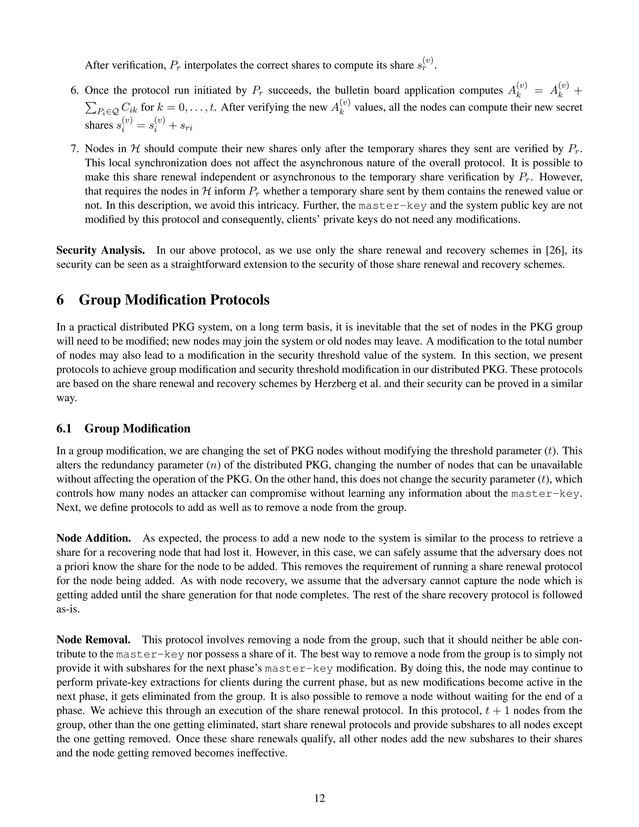 (v)
      After veriﬁcation, Pr interpolates the correct shares to compute its share sr .
                                                                                                      (v)      (v)
   6. Once the protocol run initiated by Pr succeeds, the bulletin board application computes Ak = Ak +
                                                                 (v)
        Pi ∈Q Cik for k = 0, . . . , t. After verifying the new Ak values, all the nodes can compute their new secret
              (v)      (v)
      shares si     = si     + sri

   7. Nodes in H should compute their new shares only after the temporary shares they sent are veriﬁed by Pr .
      This local synchronization does not affect the asynchronous nature of the overall protocol. It is possible to
      make this share renewal independent or asynchronous to the temporary share veriﬁcation by Pr . However,
      that requires the nodes in H inform Pr whether a temporary share sent by them contains the renewed value or
      not. In this description, we avoid this intricacy. Further, the master-key and the system public key are not
      modiﬁed by this protocol and consequently, clients’ private keys do not need any modiﬁcations.

Security Analysis. In our above protocol, as we use only the share renewal and recovery schemes in [26], its
security can be seen as a straightforward extension to the security of those share renewal and recovery schemes.


6 Group Modiﬁcation Protocols
In a practical distributed PKG system, on a long term basis, it is inevitable that the set of nodes in the PKG group
will need to be modiﬁed; new nodes may join the system or old nodes may leave. A modiﬁcation to the total number
of nodes may also lead to a modiﬁcation in the security threshold value of the system. In this section, we present
protocols to achieve group modiﬁcation and security threshold modiﬁcation in our distributed PKG. These protocols
are based on the share renewal and recovery schemes by Herzberg et al. and their security can be proved in a similar
way.

6.1   Group Modiﬁcation
In a group modiﬁcation, we are changing the set of PKG nodes without modifying the threshold parameter (t). This
alters the redundancy parameter (n) of the distributed PKG, changing the number of nodes that can be unavailable
without affecting the operation of the PKG. On the other hand, this does not change the security parameter (t), which
controls how many nodes an attacker can compromise without learning any information about the master-key.
Next, we deﬁne protocols to add as well as to remove a node from the group.

Node Addition. As expected, the process to add a new node to the system is similar to the process to retrieve a
share for a recovering node that had lost it. However, in this case, we can safely assume that the adversary does not
a priori know the share for the node to be added. This removes the requirement of running a share renewal protocol
for the node being added. As with node recovery, we assume that the adversary cannot capture the node which is
getting added until the share generation for that node completes. The rest of the share recovery protocol is followed
as-is.

Node Removal. This protocol involves removing a node from the group, such that it should neither be able con-
tribute to the master-key nor possess a share of it. The best way to remove a node from the group is to simply not
provide it with subshares for the next phase’s master-key modiﬁcation. By doing this, the node may continue to
perform private-key extractions for clients during the current phase, but as new modiﬁcations become active in the
next phase, it gets eliminated from the group. It is also possible to remove a node without waiting for the end of a
phase. We achieve this through an execution of the share renewal protocol. In this protocol, t + 1 nodes from the
group, other than the one getting eliminated, start share renewal protocols and provide subshares to all nodes except
the one getting removed. Once these share renewals qualify, all other nodes add the new subshares to their shares
and the node getting removed becomes ineffective.


                                                         12
 