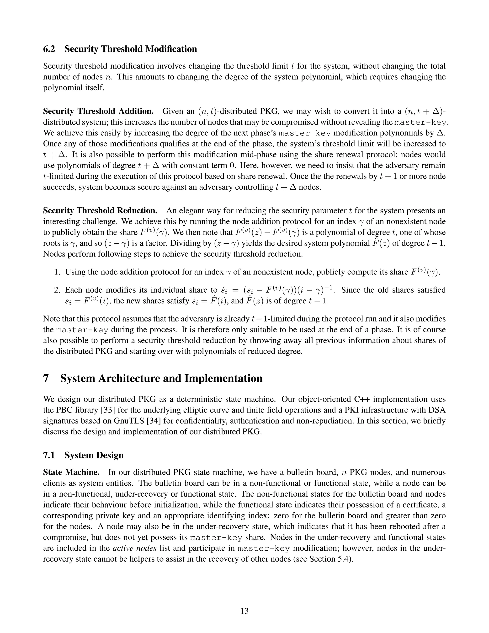 6.2   Security Threshold Modiﬁcation
Security threshold modiﬁcation involves changing the threshold limit t for the system, without changing the total
number of nodes n. This amounts to changing the degree of the system polynomial, which requires changing the
polynomial itself.

Security Threshold Addition. Given an (n, t)-distributed PKG, we may wish to convert it into a (n, t + ∆)-
distributed system; this increases the number of nodes that may be compromised without revealing the master-key.
We achieve this easily by increasing the degree of the next phase’s master-key modiﬁcation polynomials by ∆.
Once any of those modiﬁcations qualiﬁes at the end of the phase, the system’s threshold limit will be increased to
t + ∆. It is also possible to perform this modiﬁcation mid-phase using the share renewal protocol; nodes would
use polynomials of degree t + ∆ with constant term 0. Here, however, we need to insist that the adversary remain
t-limited during the execution of this protocol based on share renewal. Once the the renewals by t + 1 or more node
succeeds, system becomes secure against an adversary controlling t + ∆ nodes.

Security Threshold Reduction. An elegant way for reducing the security parameter t for the system presents an
interesting challenge. We achieve this by running the node addition protocol for an index γ of an nonexistent node
to publicly obtain the share F (v) (γ). We then note that F (v) (z) − F (v) (γ) is a polynomial of degree t, one of whose
                                                                                                     ˆ
roots is γ, and so (z − γ) is a factor. Dividing by (z − γ) yields the desired system polynomial F (z) of degree t − 1.
Nodes perform following steps to achieve the security threshold reduction.

   1. Using the node addition protocol for an index γ of an nonexistent node, publicly compute its share F (v) (γ).

   2. Each node modiﬁes its individual share to si = (si − F (v) (γ))(i − γ)−1 . Since the old shares satisﬁed
                                                      ˆ
                                                  ˆ          ˆ
      si = F (v) (i), the new shares satisfy si = F (i), and F (z) is of degree t − 1.
                                             ˆ

Note that this protocol assumes that the adversary is already t−1-limited during the protocol run and it also modiﬁes
the master-key during the process. It is therefore only suitable to be used at the end of a phase. It is of course
also possible to perform a security threshold reduction by throwing away all previous information about shares of
the distributed PKG and starting over with polynomials of reduced degree.


7 System Architecture and Implementation
We design our distributed PKG as a deterministic state machine. Our object-oriented C++ implementation uses
the PBC library [33] for the underlying elliptic curve and ﬁnite ﬁeld operations and a PKI infrastructure with DSA
signatures based on GnuTLS [34] for conﬁdentiality, authentication and non-repudiation. In this section, we brieﬂy
discuss the design and implementation of our distributed PKG.

7.1   System Design
State Machine. In our distributed PKG state machine, we have a bulletin board, n PKG nodes, and numerous
clients as system entities. The bulletin board can be in a non-functional or functional state, while a node can be
in a non-functional, under-recovery or functional state. The non-functional states for the bulletin board and nodes
indicate their behaviour before initialization, while the functional state indicates their possession of a certiﬁcate, a
corresponding private key and an appropriate identifying index: zero for the bulletin board and greater than zero
for the nodes. A node may also be in the under-recovery state, which indicates that it has been rebooted after a
compromise, but does not yet possess its master-key share. Nodes in the under-recovery and functional states
are included in the active nodes list and participate in master-key modiﬁcation; however, nodes in the under-
recovery state cannot be helpers to assist in the recovery of other nodes (see Section 5.4).




                                                           13
 