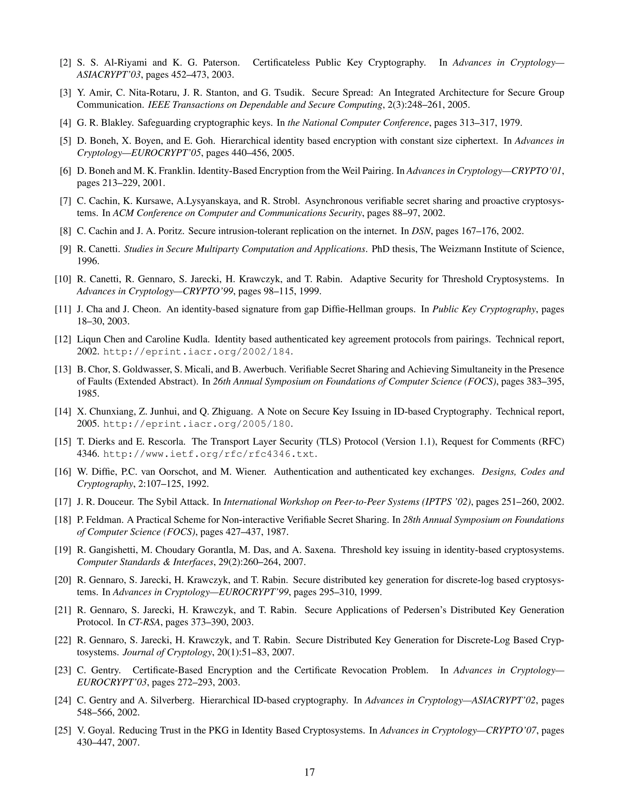 [2] S. S. Al-Riyami and K. G. Paterson.        Certiﬁcateless Public Key Cryptography.       In Advances in Cryptology—
     ASIACRYPT’03, pages 452–473, 2003.
 [3] Y. Amir, C. Nita-Rotaru, J. R. Stanton, and G. Tsudik. Secure Spread: An Integrated Architecture for Secure Group
     Communication. IEEE Transactions on Dependable and Secure Computing, 2(3):248–261, 2005.
 [4] G. R. Blakley. Safeguarding cryptographic keys. In the National Computer Conference, pages 313–317, 1979.
 [5] D. Boneh, X. Boyen, and E. Goh. Hierarchical identity based encryption with constant size ciphertext. In Advances in
     Cryptology—EUROCRYPT’05, pages 440–456, 2005.
 [6] D. Boneh and M. K. Franklin. Identity-Based Encryption from the Weil Pairing. In Advances in Cryptology—CRYPTO’01,
     pages 213–229, 2001.
 [7] C. Cachin, K. Kursawe, A.Lysyanskaya, and R. Strobl. Asynchronous veriﬁable secret sharing and proactive cryptosys-
     tems. In ACM Conference on Computer and Communications Security, pages 88–97, 2002.
 [8] C. Cachin and J. A. Poritz. Secure intrusion-tolerant replication on the internet. In DSN, pages 167–176, 2002.
 [9] R. Canetti. Studies in Secure Multiparty Computation and Applications. PhD thesis, The Weizmann Institute of Science,
     1996.
[10] R. Canetti, R. Gennaro, S. Jarecki, H. Krawczyk, and T. Rabin. Adaptive Security for Threshold Cryptosystems. In
     Advances in Cryptology—CRYPTO’99, pages 98–115, 1999.
[11] J. Cha and J. Cheon. An identity-based signature from gap Difﬁe-Hellman groups. In Public Key Cryptography, pages
     18–30, 2003.
[12] Liqun Chen and Caroline Kudla. Identity based authenticated key agreement protocols from pairings. Technical report,
     2002. http://eprint.iacr.org/2002/184.
[13] B. Chor, S. Goldwasser, S. Micali, and B. Awerbuch. Veriﬁable Secret Sharing and Achieving Simultaneity in the Presence
     of Faults (Extended Abstract). In 26th Annual Symposium on Foundations of Computer Science (FOCS), pages 383–395,
     1985.
[14] X. Chunxiang, Z. Junhui, and Q. Zhiguang. A Note on Secure Key Issuing in ID-based Cryptography. Technical report,
     2005. http://eprint.iacr.org/2005/180.
[15] T. Dierks and E. Rescorla. The Transport Layer Security (TLS) Protocol (Version 1.1), Request for Comments (RFC)
     4346. http://www.ietf.org/rfc/rfc4346.txt.
[16] W. Difﬁe, P.C. van Oorschot, and M. Wiener. Authentication and authenticated key exchanges. Designs, Codes and
     Cryptography, 2:107–125, 1992.
[17] J. R. Douceur. The Sybil Attack. In International Workshop on Peer-to-Peer Systems (IPTPS ’02), pages 251–260, 2002.
[18] P. Feldman. A Practical Scheme for Non-interactive Veriﬁable Secret Sharing. In 28th Annual Symposium on Foundations
     of Computer Science (FOCS), pages 427–437, 1987.
[19] R. Gangishetti, M. Choudary Gorantla, M. Das, and A. Saxena. Threshold key issuing in identity-based cryptosystems.
     Computer Standards & Interfaces, 29(2):260–264, 2007.
[20] R. Gennaro, S. Jarecki, H. Krawczyk, and T. Rabin. Secure distributed key generation for discrete-log based cryptosys-
     tems. In Advances in Cryptology—EUROCRYPT’99, pages 295–310, 1999.
[21] R. Gennaro, S. Jarecki, H. Krawczyk, and T. Rabin. Secure Applications of Pedersen’s Distributed Key Generation
     Protocol. In CT-RSA, pages 373–390, 2003.
[22] R. Gennaro, S. Jarecki, H. Krawczyk, and T. Rabin. Secure Distributed Key Generation for Discrete-Log Based Cryp-
     tosystems. Journal of Cryptology, 20(1):51–83, 2007.
[23] C. Gentry. Certiﬁcate-Based Encryption and the Certiﬁcate Revocation Problem.             In Advances in Cryptology—
     EUROCRYPT’03, pages 272–293, 2003.
[24] C. Gentry and A. Silverberg. Hierarchical ID-based cryptography. In Advances in Cryptology—ASIACRYPT’02, pages
     548–566, 2002.
[25] V. Goyal. Reducing Trust in the PKG in Identity Based Cryptosystems. In Advances in Cryptology—CRYPTO’07, pages
     430–447, 2007.


                                                             17
 
