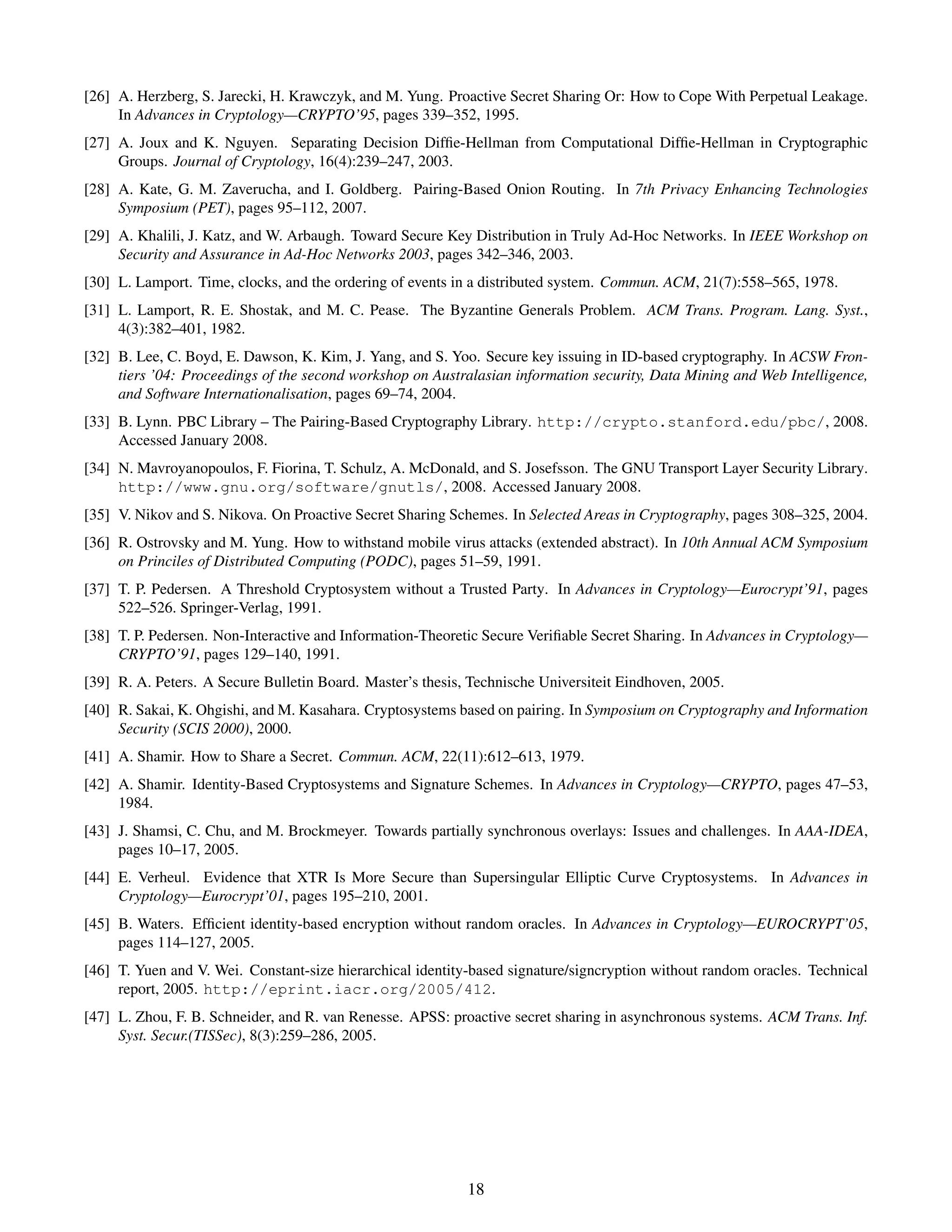 [26] A. Herzberg, S. Jarecki, H. Krawczyk, and M. Yung. Proactive Secret Sharing Or: How to Cope With Perpetual Leakage.
     In Advances in Cryptology—CRYPTO’95, pages 339–352, 1995.
[27] A. Joux and K. Nguyen. Separating Decision Difﬁe-Hellman from Computational Difﬁe-Hellman in Cryptographic
     Groups. Journal of Cryptology, 16(4):239–247, 2003.
[28] A. Kate, G. M. Zaverucha, and I. Goldberg. Pairing-Based Onion Routing. In 7th Privacy Enhancing Technologies
     Symposium (PET), pages 95–112, 2007.
[29] A. Khalili, J. Katz, and W. Arbaugh. Toward Secure Key Distribution in Truly Ad-Hoc Networks. In IEEE Workshop on
     Security and Assurance in Ad-Hoc Networks 2003, pages 342–346, 2003.
[30] L. Lamport. Time, clocks, and the ordering of events in a distributed system. Commun. ACM, 21(7):558–565, 1978.
[31] L. Lamport, R. E. Shostak, and M. C. Pease. The Byzantine Generals Problem. ACM Trans. Program. Lang. Syst.,
     4(3):382–401, 1982.
[32] B. Lee, C. Boyd, E. Dawson, K. Kim, J. Yang, and S. Yoo. Secure key issuing in ID-based cryptography. In ACSW Fron-
     tiers ’04: Proceedings of the second workshop on Australasian information security, Data Mining and Web Intelligence,
     and Software Internationalisation, pages 69–74, 2004.
[33] B. Lynn. PBC Library – The Pairing-Based Cryptography Library. http://crypto.stanford.edu/pbc/, 2008.
     Accessed January 2008.
[34] N. Mavroyanopoulos, F. Fiorina, T. Schulz, A. McDonald, and S. Josefsson. The GNU Transport Layer Security Library.
     http://www.gnu.org/software/gnutls/, 2008. Accessed January 2008.
[35] V. Nikov and S. Nikova. On Proactive Secret Sharing Schemes. In Selected Areas in Cryptography, pages 308–325, 2004.
[36] R. Ostrovsky and M. Yung. How to withstand mobile virus attacks (extended abstract). In 10th Annual ACM Symposium
     on Princiles of Distributed Computing (PODC), pages 51–59, 1991.
[37] T. P. Pedersen. A Threshold Cryptosystem without a Trusted Party. In Advances in Cryptology—Eurocrypt’91, pages
     522–526. Springer-Verlag, 1991.
[38] T. P. Pedersen. Non-Interactive and Information-Theoretic Secure Veriﬁable Secret Sharing. In Advances in Cryptology—
     CRYPTO’91, pages 129–140, 1991.
[39] R. A. Peters. A Secure Bulletin Board. Master’s thesis, Technische Universiteit Eindhoven, 2005.
[40] R. Sakai, K. Ohgishi, and M. Kasahara. Cryptosystems based on pairing. In Symposium on Cryptography and Information
     Security (SCIS 2000), 2000.
[41] A. Shamir. How to Share a Secret. Commun. ACM, 22(11):612–613, 1979.
[42] A. Shamir. Identity-Based Cryptosystems and Signature Schemes. In Advances in Cryptology—CRYPTO, pages 47–53,
     1984.
[43] J. Shamsi, C. Chu, and M. Brockmeyer. Towards partially synchronous overlays: Issues and challenges. In AAA-IDEA,
     pages 10–17, 2005.
[44] E. Verheul. Evidence that XTR Is More Secure than Supersingular Elliptic Curve Cryptosystems. In Advances in
     Cryptology—Eurocrypt’01, pages 195–210, 2001.
[45] B. Waters. Efﬁcient identity-based encryption without random oracles. In Advances in Cryptology—EUROCRYPT’05,
     pages 114–127, 2005.
[46] T. Yuen and V. Wei. Constant-size hierarchical identity-based signature/signcryption without random oracles. Technical
     report, 2005. http://eprint.iacr.org/2005/412.
[47] L. Zhou, F. B. Schneider, and R. van Renesse. APSS: proactive secret sharing in asynchronous systems. ACM Trans. Inf.
     Syst. Secur.(TISSec), 8(3):259–286, 2005.




                                                            18
 