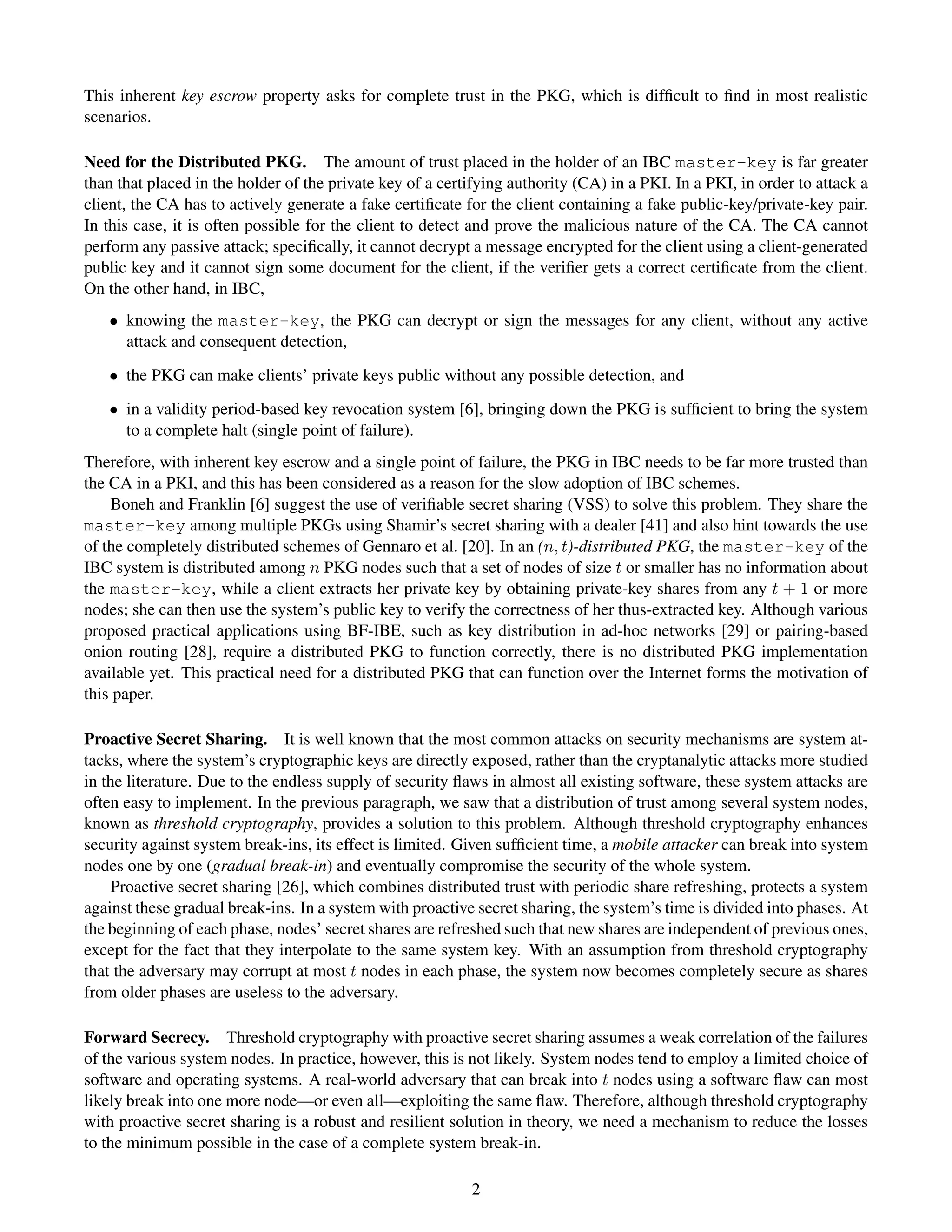 This inherent key escrow property asks for complete trust in the PKG, which is difﬁcult to ﬁnd in most realistic
scenarios.

Need for the Distributed PKG. The amount of trust placed in the holder of an IBC master-key is far greater
than that placed in the holder of the private key of a certifying authority (CA) in a PKI. In a PKI, in order to attack a
client, the CA has to actively generate a fake certiﬁcate for the client containing a fake public-key/private-key pair.
In this case, it is often possible for the client to detect and prove the malicious nature of the CA. The CA cannot
perform any passive attack; speciﬁcally, it cannot decrypt a message encrypted for the client using a client-generated
public key and it cannot sign some document for the client, if the veriﬁer gets a correct certiﬁcate from the client.
On the other hand, in IBC,
   • knowing the master-key, the PKG can decrypt or sign the messages for any client, without any active
     attack and consequent detection,
   • the PKG can make clients’ private keys public without any possible detection, and
   • in a validity period-based key revocation system [6], bringing down the PKG is sufﬁcient to bring the system
     to a complete halt (single point of failure).
Therefore, with inherent key escrow and a single point of failure, the PKG in IBC needs to be far more trusted than
the CA in a PKI, and this has been considered as a reason for the slow adoption of IBC schemes.
    Boneh and Franklin [6] suggest the use of veriﬁable secret sharing (VSS) to solve this problem. They share the
master-key among multiple PKGs using Shamir’s secret sharing with a dealer [41] and also hint towards the use
of the completely distributed schemes of Gennaro et al. [20]. In an (n, t)-distributed PKG, the master-key of the
IBC system is distributed among n PKG nodes such that a set of nodes of size t or smaller has no information about
the master-key, while a client extracts her private key by obtaining private-key shares from any t + 1 or more
nodes; she can then use the system’s public key to verify the correctness of her thus-extracted key. Although various
proposed practical applications using BF-IBE, such as key distribution in ad-hoc networks [29] or pairing-based
onion routing [28], require a distributed PKG to function correctly, there is no distributed PKG implementation
available yet. This practical need for a distributed PKG that can function over the Internet forms the motivation of
this paper.

Proactive Secret Sharing. It is well known that the most common attacks on security mechanisms are system at-
tacks, where the system’s cryptographic keys are directly exposed, rather than the cryptanalytic attacks more studied
in the literature. Due to the endless supply of security ﬂaws in almost all existing software, these system attacks are
often easy to implement. In the previous paragraph, we saw that a distribution of trust among several system nodes,
known as threshold cryptography, provides a solution to this problem. Although threshold cryptography enhances
security against system break-ins, its effect is limited. Given sufﬁcient time, a mobile attacker can break into system
nodes one by one (gradual break-in) and eventually compromise the security of the whole system.
    Proactive secret sharing [26], which combines distributed trust with periodic share refreshing, protects a system
against these gradual break-ins. In a system with proactive secret sharing, the system’s time is divided into phases. At
the beginning of each phase, nodes’ secret shares are refreshed such that new shares are independent of previous ones,
except for the fact that they interpolate to the same system key. With an assumption from threshold cryptography
that the adversary may corrupt at most t nodes in each phase, the system now becomes completely secure as shares
from older phases are useless to the adversary.

Forward Secrecy. Threshold cryptography with proactive secret sharing assumes a weak correlation of the failures
of the various system nodes. In practice, however, this is not likely. System nodes tend to employ a limited choice of
software and operating systems. A real-world adversary that can break into t nodes using a software ﬂaw can most
likely break into one more node—or even all—exploiting the same ﬂaw. Therefore, although threshold cryptography
with proactive secret sharing is a robust and resilient solution in theory, we need a mechanism to reduce the losses
to the minimum possible in the case of a complete system break-in.

                                                           2
 