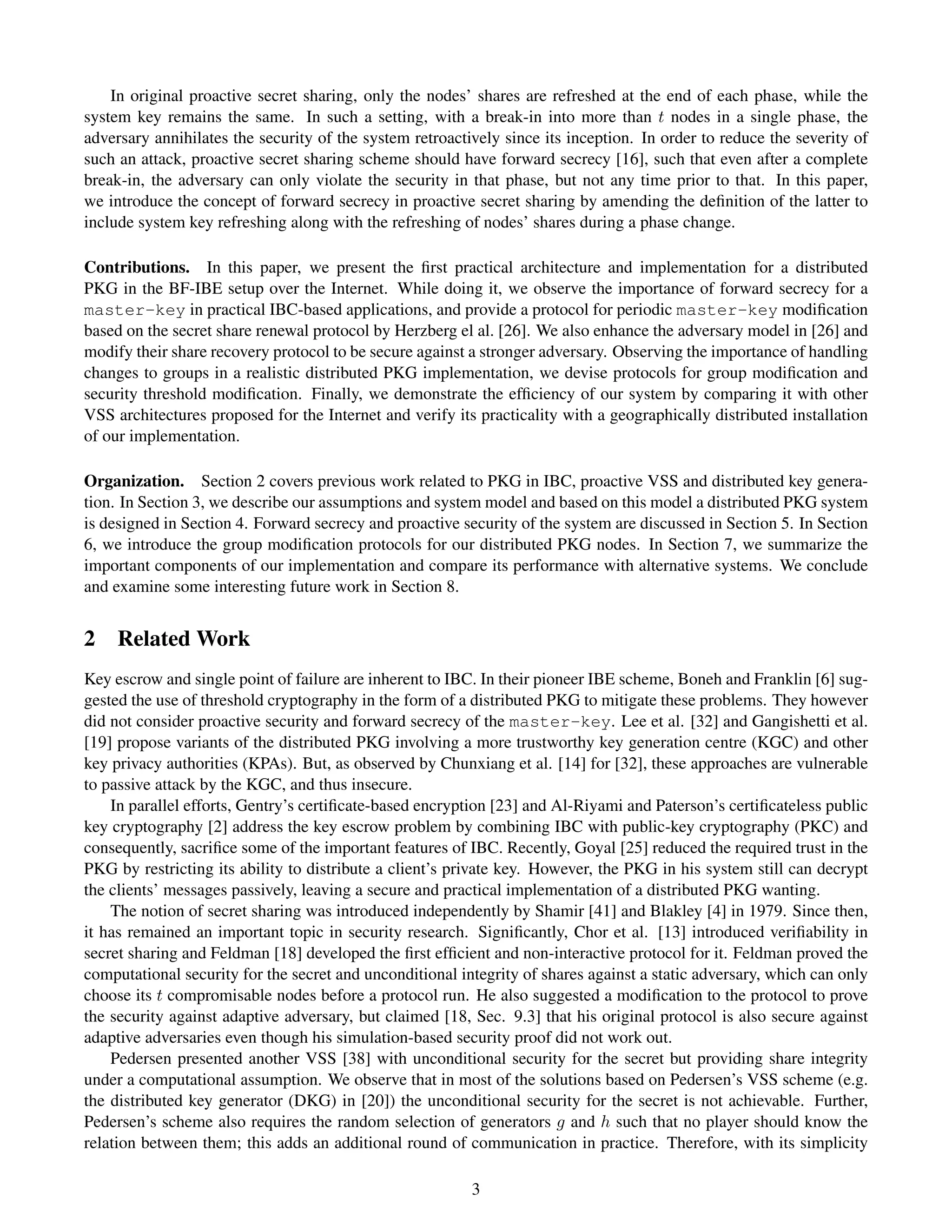 In original proactive secret sharing, only the nodes’ shares are refreshed at the end of each phase, while the
system key remains the same. In such a setting, with a break-in into more than t nodes in a single phase, the
adversary annihilates the security of the system retroactively since its inception. In order to reduce the severity of
such an attack, proactive secret sharing scheme should have forward secrecy [16], such that even after a complete
break-in, the adversary can only violate the security in that phase, but not any time prior to that. In this paper,
we introduce the concept of forward secrecy in proactive secret sharing by amending the deﬁnition of the latter to
include system key refreshing along with the refreshing of nodes’ shares during a phase change.

Contributions. In this paper, we present the ﬁrst practical architecture and implementation for a distributed
PKG in the BF-IBE setup over the Internet. While doing it, we observe the importance of forward secrecy for a
master-key in practical IBC-based applications, and provide a protocol for periodic master-key modiﬁcation
based on the secret share renewal protocol by Herzberg el al. [26]. We also enhance the adversary model in [26] and
modify their share recovery protocol to be secure against a stronger adversary. Observing the importance of handling
changes to groups in a realistic distributed PKG implementation, we devise protocols for group modiﬁcation and
security threshold modiﬁcation. Finally, we demonstrate the efﬁciency of our system by comparing it with other
VSS architectures proposed for the Internet and verify its practicality with a geographically distributed installation
of our implementation.

Organization. Section 2 covers previous work related to PKG in IBC, proactive VSS and distributed key genera-
tion. In Section 3, we describe our assumptions and system model and based on this model a distributed PKG system
is designed in Section 4. Forward secrecy and proactive security of the system are discussed in Section 5. In Section
6, we introduce the group modiﬁcation protocols for our distributed PKG nodes. In Section 7, we summarize the
important components of our implementation and compare its performance with alternative systems. We conclude
and examine some interesting future work in Section 8.


2 Related Work
Key escrow and single point of failure are inherent to IBC. In their pioneer IBE scheme, Boneh and Franklin [6] sug-
gested the use of threshold cryptography in the form of a distributed PKG to mitigate these problems. They however
did not consider proactive security and forward secrecy of the master-key. Lee et al. [32] and Gangishetti et al.
[19] propose variants of the distributed PKG involving a more trustworthy key generation centre (KGC) and other
key privacy authorities (KPAs). But, as observed by Chunxiang et al. [14] for [32], these approaches are vulnerable
to passive attack by the KGC, and thus insecure.
    In parallel efforts, Gentry’s certiﬁcate-based encryption [23] and Al-Riyami and Paterson’s certiﬁcateless public
key cryptography [2] address the key escrow problem by combining IBC with public-key cryptography (PKC) and
consequently, sacriﬁce some of the important features of IBC. Recently, Goyal [25] reduced the required trust in the
PKG by restricting its ability to distribute a client’s private key. However, the PKG in his system still can decrypt
the clients’ messages passively, leaving a secure and practical implementation of a distributed PKG wanting.
    The notion of secret sharing was introduced independently by Shamir [41] and Blakley [4] in 1979. Since then,
it has remained an important topic in security research. Signiﬁcantly, Chor et al. [13] introduced veriﬁability in
secret sharing and Feldman [18] developed the ﬁrst efﬁcient and non-interactive protocol for it. Feldman proved the
computational security for the secret and unconditional integrity of shares against a static adversary, which can only
choose its t compromisable nodes before a protocol run. He also suggested a modiﬁcation to the protocol to prove
the security against adaptive adversary, but claimed [18, Sec. 9.3] that his original protocol is also secure against
adaptive adversaries even though his simulation-based security proof did not work out.
    Pedersen presented another VSS [38] with unconditional security for the secret but providing share integrity
under a computational assumption. We observe that in most of the solutions based on Pedersen’s VSS scheme (e.g.
the distributed key generator (DKG) in [20]) the unconditional security for the secret is not achievable. Further,
Pedersen’s scheme also requires the random selection of generators g and h such that no player should know the
relation between them; this adds an additional round of communication in practice. Therefore, with its simplicity

                                                          3
 